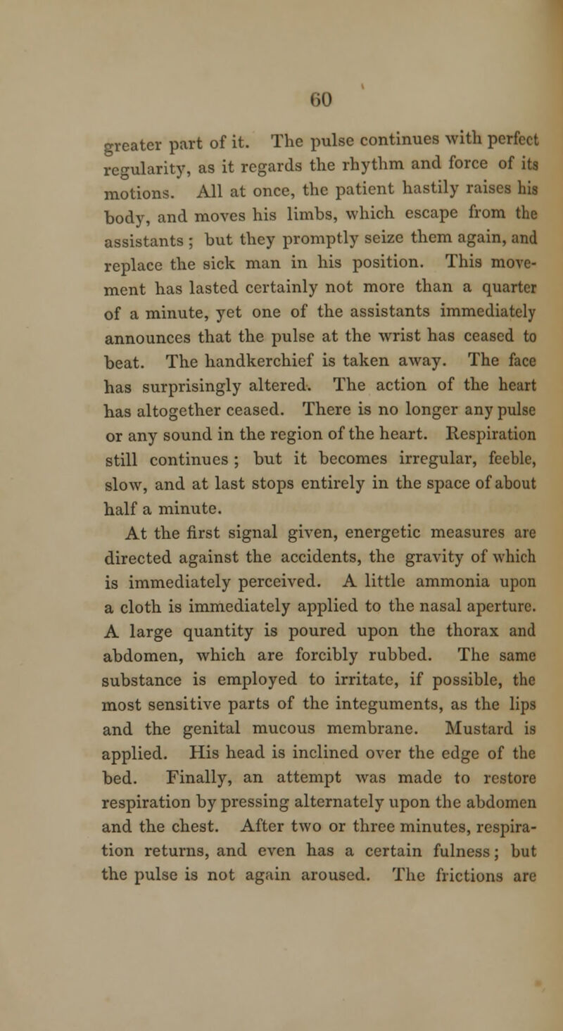 greater part of it. The pulse continues with perfect regularity, as it regards the rhythm and force of its motions. All at once, the patient hastily raises his body, and moves his limbs, which escape from the assistants ; but they promptly seize them again, and replace the sick man in his position. This move- ment has lasted certainly not more than a quarter of a minute, yet one of the assistants immediately announces that the pulse at the wrist has ceased to beat. The handkerchief is taken away. The face has surprisingly altered. The action of the heart has altogether ceased. There is no longer any pulse or any sound in the region of the heart. Respiration still continues ; but it becomes irregular, feeble, slow, and at last stops entirely in the space of about half a minute. At the first signal given, energetic measures are directed against the accidents, the gravity of which is immediately perceived. A little ammonia upon a cloth is immediately applied to the nasal aperture. A large quantity is poured upon the thorax and abdomen, which are forcibly rubbed. The same substance is employed to irritate, if possible, the most sensitive parts of the integuments, as the lips and the genital mucous membrane. Mustard is applied. His head is inclined over the edge of the bed. Finally, an attempt was made to restore respiration by pressing alternately upon the abdomen and the chest. After two or three minutes, respira- tion returns, and even has a certain fulness; but the pulse is not again aroused. The frictions are