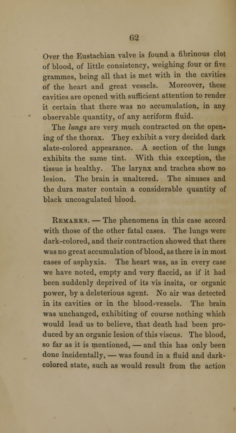 Over the Eustachian valve is found a fibrinous clot of blood, of little consistency, weighing four or five grammes, being all that is met with in the cavities of the heart and great vessels. Moreover, these cavities are opened with sufficient attention to render it certain that there was no accumulation, in any observable quantity, of any aeriform fluid. The lungs are very much contracted on the open- ing of the thorax. They exhibit a very decided dark slate-colored appearance. A section of the lungs exhibits the same tint. With this exception, the tissue is healthy. The larynx and trachea show no lesion. The brain is unaltered. The sinuses and the dura mater contain a considerable quantity of black uncoagulated blood. Remarks. — The phenomena in this case accord with those of the other fatal cases. The lungs were dark-colored, and their contraction showed that there was no great accumulation of blood, as there is in most cases of asphyxia. The heart Avas, as in every case we have noted, empty and very flaccid, as if it had been suddenly deprived of its vis insita, or organic power, by a deleterious agent. No air was detected in its cavities or in the blood-vessels. The brain was unchanged, exhibiting of course nothing which would lead us to believe, that death had been pro- duced by an organic lesion of this viscus. The blood, so far as it is mentioned, — and this has only been done incidentally, — was found in a fluid and dark- colored state, such as would result from the action