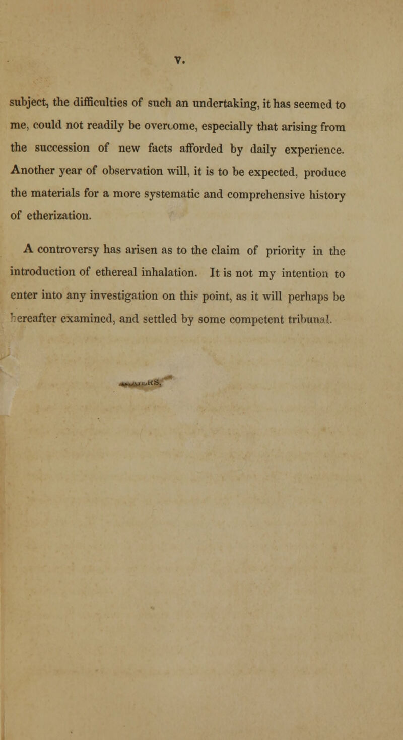 subject, the difficulties of such an undertaking, it has seemed to me, could not readily be overcome, especially that arising from the succession of new facts afforded by daily experience. Another year of observation will, it is to be expected, produce the materials for a more systematic and comprehensive history of etherization. A controversy has arisen as to the claim of priority in the introduction of ethereal inhalation. It is not my intention to enter into any investigation on thi? point, as it will perhaps be ' ereafter examined, and settled by some competent tribunal.