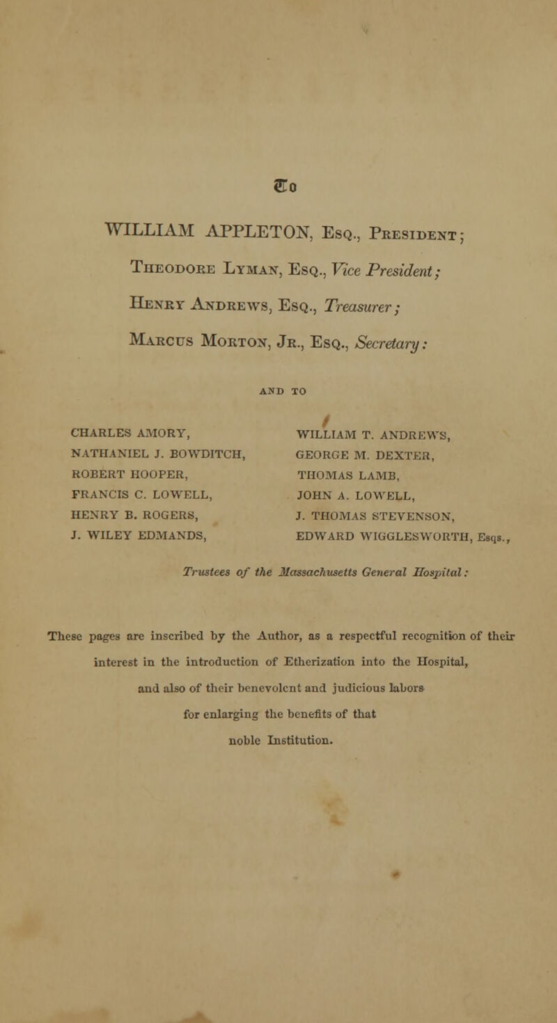 WILLIAM APPLETON, Esq., President; Theodore Lyman, Esq., Vice President; Henry Andrews, Esq., Treasurer; Marcus Morton, Jr., Esq., Secretary: CHARLES AMORY, WILLIAM T. ANDREWS, NATHANIEL J. BOWDITCH, GEORGE M. DEXTER, ROBERT HOOPER, THOMAS LAMB, FRANCIS C. LOWELL, JOHN A. LOWELL, HENRY B. ROGERS, J. THOMAS STEVENSON, J. WILEY EDMANDS, EDWARD WIGGLESWORTH, Esqs.. Trustees of the Massachusetts General Hospital : These pages are inscribed by the Author, as a respectful recognition of their interest in the introduction of Etherization into the Hospital, and also of their benevolent and judicious labors for enlarging the benefits of that noble Institution.