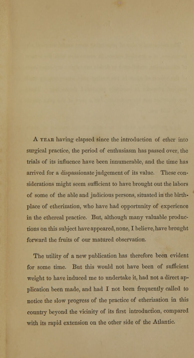 A tear having elapsed since the introduction of ether into surgical practice, the period of enthusiasm has passed over, the trials of its influence have been innumerable, and the time has arrived for a dispassionate judgement of its value. These con- siderations might seem sufficient to have brought out the labors of some of the able and judicious persons, situated in the birth- place of etherization, who have had opportunity of experience in the ethereal practice. But, although many valuable produc- tions on this subject have appeared, none, I believe, have brought forward the fruits of our matured observation. The utility of a new publication has therefore been evident for some time. But this would not have been of sufficient weight to have induced me to undertake it, had not a direct ap- plication been made, and had I not been frequently called to notice the slow progress of the practice of etherization in this country beyond the vicinity of its first introduction, compared with its rapid extension on the other side of the Atlantic.