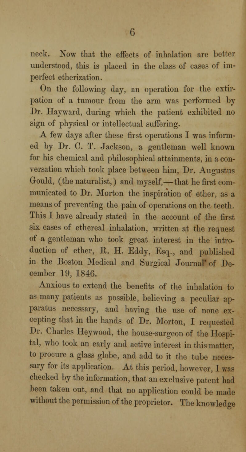 neck. Now that the effects of inhalation are better understood, tins is placed in the class of cases of im- perfect etherization. On the following day, an operation for the extir- pation of a tumour from the arm was performed by Dr. Hay ward, during which the patient exhibited no sign of physical or intellectual suffering. A few days after these first operations I was inform- ed by Dr. C. T. Jackson, a gentleman well known for his chemical and philosophical attainments, in a con- versation which took place between him, Dr. Augustus Gould, (the naturalist,) and myself,—that he first com- municated to Dr. Morton the inspiration of ether, as a means of preventing the pain of operations on the teeth. This I have already stated in the account of the first six cases of ethereal inhalation, written at the request of a gentleman who took great interest in the intro- duction of ether, R. H. Eddy, Esq., and published in the Boston Medical and Surgical Journal* of De- cember 19, 1846. Anxious to extend the benefits of the inhalation to as many patients as possible, believing a peculiar ap- paratus necessary, and having the use of none ex- cepting that in the hands of Dr. Morton, I requested Dr. Charles Heywood, the house-surgeon of the Hospi- tal, who took an early and active interest in this matter, to procure a glass globe, and add to it the tube neces- sary for its application. At this period, however, I was checked by the information, that an exclusive patent had been taken out, and that no application could be made without the permission of the proprietor. The knowled e