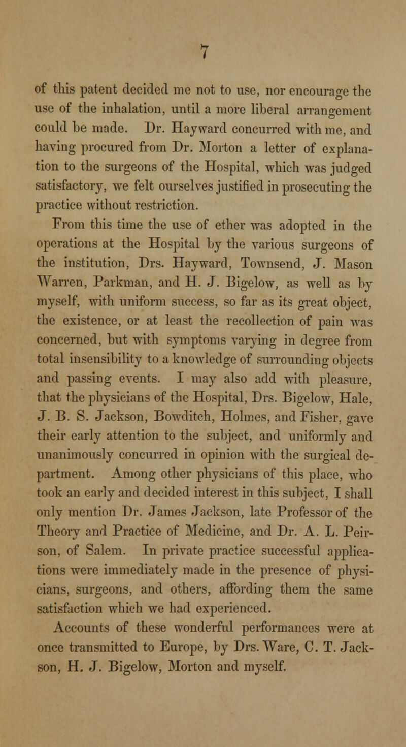 of this patent decided me not to use, nor encourage the use of the inhalation, until a more liberal arrangement could be made. Dr. Hay ward concurred with me, and having procured from Dr. Morton a letter of explana- tion to the surgeons of the Hospital, which was judged satisfactory, we felt ourselves justified in prosecuting the practice without restriction. From this time the use of ether was adopted in the operations at the Hospital by the various surgeons of the institution, Drs. Hayward, Townsend, J. Mason Warren, Parkman, and H. J. Bigelow, as well as by myself, with uniform success, so far as its great object, the existence, or at least the recollection of pain was concerned, but with symptoms varying in degree from total insensibility to a knowledge of surrounding objects and passing events. I may also add with pleasure, that the physicians of the Hospital, Drs. Bigelow, Hale, J. B. S. Jackson, Bowditch, Holmes, and Fisher, gave their early attention to the subject, and uniformly and unanimously concxirred in opinion with the surgical de- partment. Among other physicians of this place, who took an early and decided interest in this subject, I shall only mention Dr. James Jackson, late Professor of the Theory and Practice of Medicine, and Dr. A. L. Peir- son, of Salem. In private practice successful applica- tions were immediately made in the presence of physi- cians, surgeons, and others, affording them the same satisfaction which we had experienced. Accounts of these wonderful performances were at once transmitted to Europe, by Drs. Ware, C. T. Jack- son, H. J. Bigelow, Morton and myself.