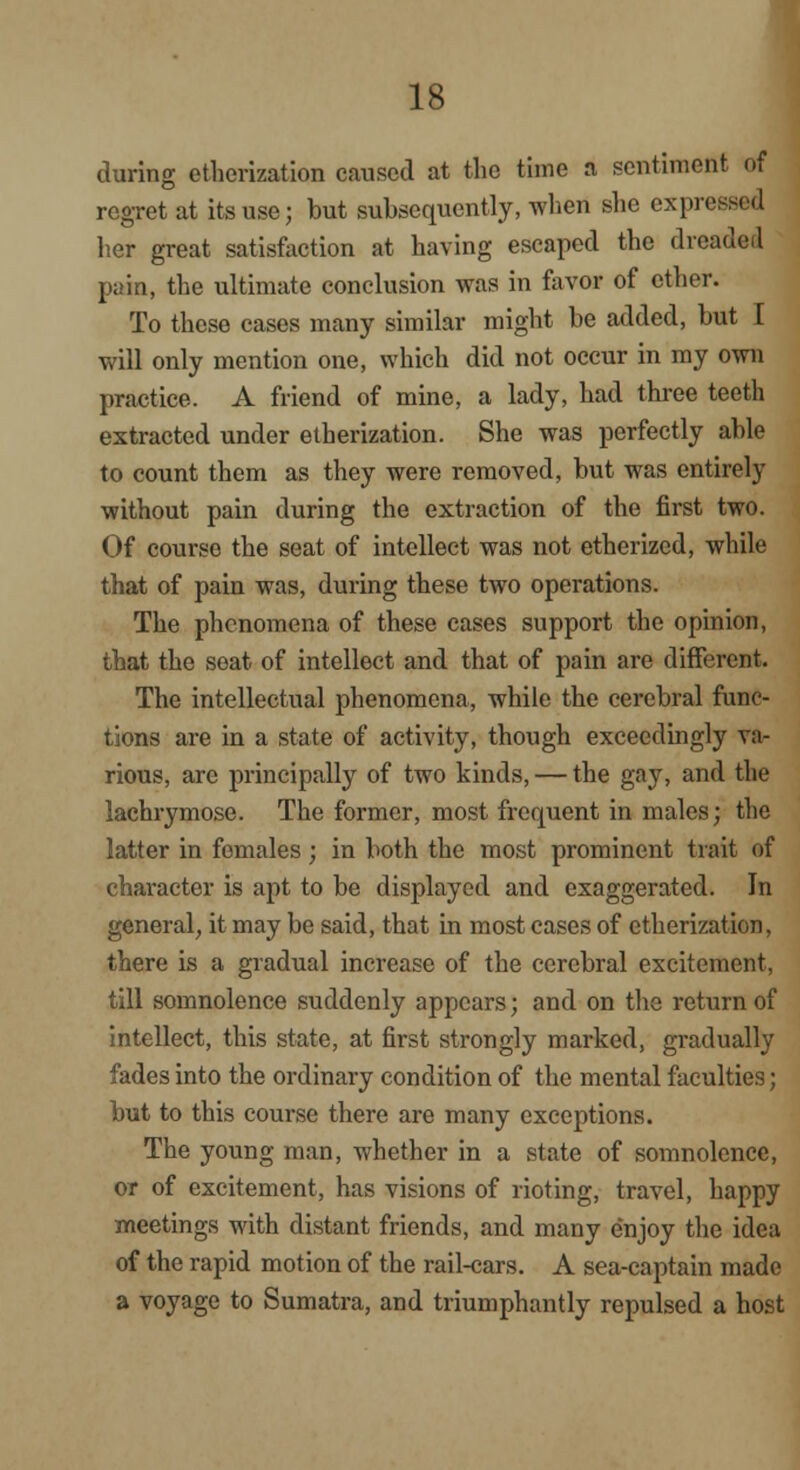 during etherization caused at the time a sentiment of regret at its use; but subsequently, when she expressed her great satisfaction at having escaped the dreaded pain, the ultimate conclusion was in favor of ether. To these cases many similar might be added, but I will only mention one, which did not occur in my own practice. A friend of mine, a lady, had three teeth extracted under etherization. She was perfectly able to count them as they were removed, but was entirely without pain during the extraction of the first two. Of course the seat of intellect was not etherized, while that of pain was, during these two operations. The phenomena of these cases support the opinion, that the seat of intellect and that of pain are different. The intellectual phenomena, while the cerebral func- tions are in a state of activity, though exceedingly va- rious, are principally of two kinds, — the gay, and the lachrymose. The former, most frequent in males; the latter in females ; in both the most prominent trait of character is apt to be displayed and exaggerated. In general, it may be said, that in most cases of etherization, there is a gradual increase of the cerebral excitement, till somnolence suddenly appears; and on the return of intellect, this state, at first strongly marked, gradually fades into the ordinary condition of the mental faculties; but to this course there are many exceptions. The young man, whether in a state of somnolence, or of excitement, has visions of rioting, travel, happy meetings with distant friends, and many enjoy the idea of the rapid motion of the rail-cars. A sea-captain made a voyage to Sumatra, and triumphantly repulsed a host