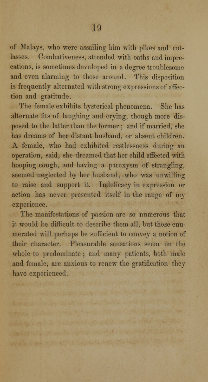 of Malays, who were assailing him with pikes and cut- lassos (Jombativeness, attended with oaths and impre- cations, is sometimes developed in a degree troublesome and even alarming to those around. This disposition is frequently alternated with strong expressions of affec- tion and gratitude. The female exhibits hysterical phenomena. She has alternate fits of laughing and crying, though more dis- posed to the latter than the former ; and if married, she has dreams of her distant husband, or absent children. A female, who had exhibited restlessness during an operation, said, she dreamed that her child affected with hooping cough, and having a paroxysm of strangling, seemed neglected by her husband, who was unwilling to raise and support it. Indelicacy in expression or action has never presented itself in the range of my experience. The manifestations of passion are so numerous that it would be diflicult to describe them all, but those enu- merated will perhaps be sufficient to convey a notion of their character. Pleasurable sensations seem on the whole to predominate; and many patients, both male and female, are anxious to renew the gratification they have experienced.