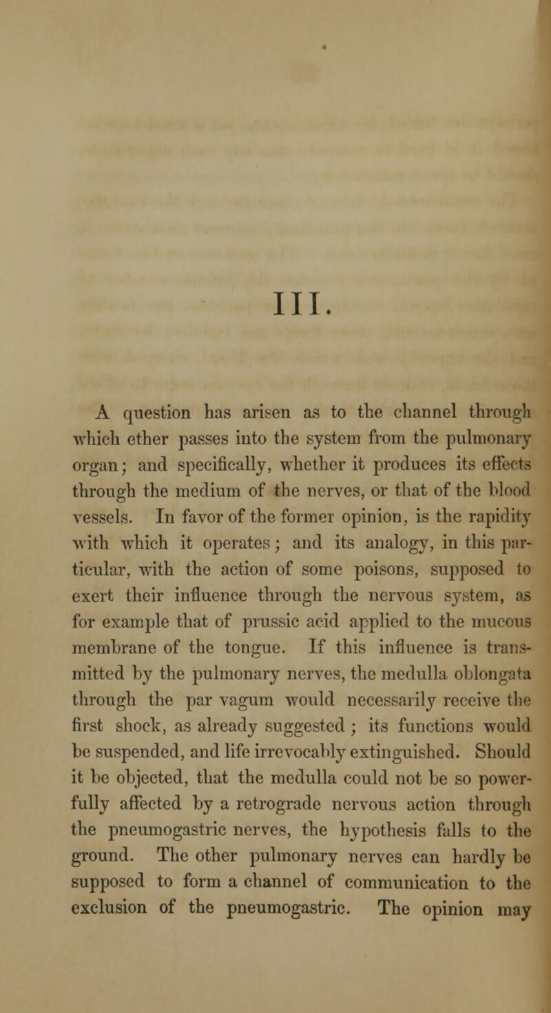 III. A question has arisen as to the channel through •which ether passes into the system from the pulmonary organ; and specifically, whether it produces its effects through the medium of the nerves, or that of the blood vessels. In favor of the former opinion, is the rapidity with which it operates; and its analogy, in this par- ticular, with the action of some poisons, supposed to exert their influence through the nervous system, as for example that of prussic acid applied to the mucous membrane of the tongue. If this influence is trans- mitted by the pulmonary nerves, the medulla oblongata through the par vagum would necessarily receive the first shock, as already suggested ; its functions would be suspended, and life irrevocably extinguished. Should it be objected, that the medulla could not be so power- fully affected by a retrograde nervous action through the pneumogastric nerves, the hypothesis falls to the ground. The other pulmonary nerves can hardly be supposed to form a channel of communication to the exclusion of the pneumogastric. The opinion may