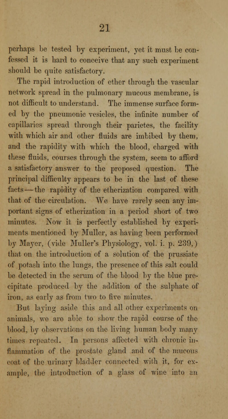 perhaps bo tested by experiment, yet it must be con- fessed it is bard to conceive tbat any such experiment should be quite satisfactory. The rapid introduction of ether through the vascular network spread in the pulmonary mucous membrane, is not difficult to understand. The immense surface form- ed by the pneumonic vesicles, the infinite number of capillaries spread through their parietes, the facility with which air and other fluids are imbibed by them, and the rapidity with which the blood, charged with these fluids, courses through the system, seem to afford a satisfactory answer to the proposed question. The principal difficulty appears to be in the last of these facts—the rapidity of the etherization compared with that of the circulation. We have rarely seen any im- portant signs of etherization in a period short of two minutes. Now it is perfectly established by experi- ments mentioned by Muller, as having been performed by Mayer, (vide Midler's Physiology, vol. i. p. 239,) that on the introduction of a solution of the prussiate of potash into the lungs, the presence of this salt could be detected in the serum of the blood by the blue pre- cipitate produced by the addition of the sulphate of iron, as early as from two to five minutes. But laying aside this and all other experiments on animals, wo are able to show the rapid course of the blood, by observations on the living human body many times repeated. In persons affected with chronic in- flammation of the prostate gland and of the mucous coat of the urinary bladder connected with it, for ex- am pie, the introduction of a glass of wine into an