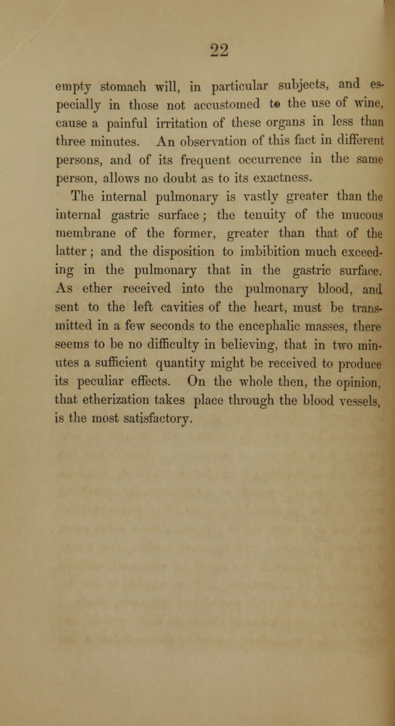 empty stomach will, in particular subjects, and es- pecially in those not accustomed t© the use of wine, cause a painful irritation of these organs in less than three minutes. An observation of this fact in different persons, and of its frequent occurrence in the same person, allows no doubt as to its exactness. The internal pulmonary is vastly greater than the internal gastric surface; the tenuity of the mucous membrane of the former, greater than that of the latter; and the disposition to imbibition much exceed- ing in the pulmonary that in the gastric surface. As ether received into the pulmonary blood, and sent to the left cavities of the heart, must be trans- mitted in a few seconds to the encephalic masses, there seems to be no difficulty in believing, that in two min- utes a sufficient quantity might be received to produce its peculiar effects. On the whole then, the opinion. that etherization takes place through the blood vessels, is the most satisfactory.