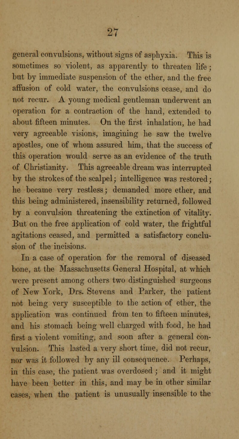 general convulsions, without signs of asphyxia. This is sometimes so violent, as apparently to threaten life; but by immediate suspension of the ether, and the free affusion of cold water, the convulsions cease, and do not recur. A young medical gentleman underwent an operation for a contraction of the hand, extended to about fifteen minutes. On the first inhalation, he had very agreeable visions, imagining he saw the twelve apostles, one of whom assured him, that the success of this operation would serve as an evidence of the truth of Christianity. This agreeable dream was interrupted by the strokes of the scalpel; intelligence was restored; he became very restless; demanded more ether, and this being administered, insensibility returned, followed by a convulsion threatening the extinction of vitality. But on the free application of cold water, the frightful agitations ceased, and permitted a satisfactory conclu- sion of the incisions. In a case of operation for the removal of diseased bone, at the Massachusetts General Hospital, at which were present among others two distinguished surgeons of New York, Drs. Stevens and Parker, the patient not being very susceptible to the action of ether, the application was continued from ten to fifteen minutes, and his stomach being well charged with food, he had first a violent vomiting, and soon after a general con- vulsion. This lasted a very short time, did not recur, nor was it followed by any ill consequence. Perhaps, in this case, the patient was overdosed; and it might have been better in this, and may be in other similar cases, when the patient is unusually insensible to the