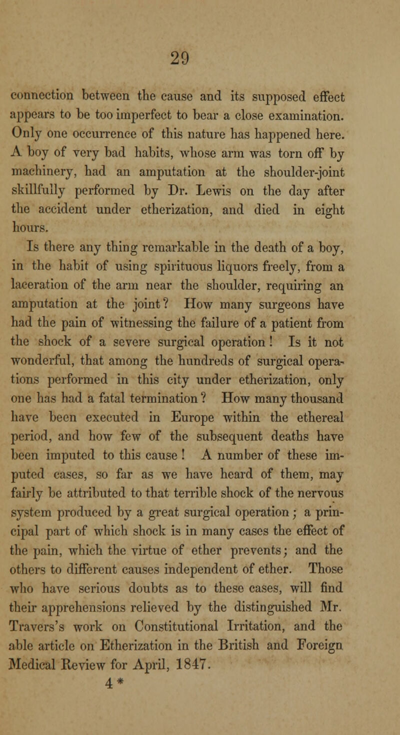 connection between the cause and its supposed effect appears to be too imperfect to bear a close examination. Only one occurrence of this nature has happened here. A boy of very bad habits, whose arm was torn off by machinery, had an amputation at the shoulder-joint skillfully performed by Dr. Lewis on the day after the accident under etherization, and died in eight hours. Is there any thing remarkable in the death of a boy, in the habit of using spirituous liquors freely, from a laceration of the arm near the shoulder, requiring an amputation at the joint? How many surgeons have had the pain of witnessing the failure of a patient from the shock of a severe surgical operation! Is it not wonderful, that among the hundreds of surgical opera- tions performed in this city under etherization, only one has had a fatal termination ? How many thousand have been executed in Europe within the ethereal period, and how few of the subsequent deaths have been imputed to this cause ! A number of these im- puted cases, so far as we have heard of them, may fairly be attributed to that terrible shock of the nervous system produced by a great surgical operation; a prin- cipal part of which shock is in many cases the effect of the pain, which the virtue of ether prevents; and the others to different causes independent of ether. Those who have serious doubts as to these cases, will find their apprehensions relieved by the distinguished Mr. Travers's work on Constitutional Irritation, and the able article on Etherization in the British and Foreign Medical Review for April, 1847. 4 *