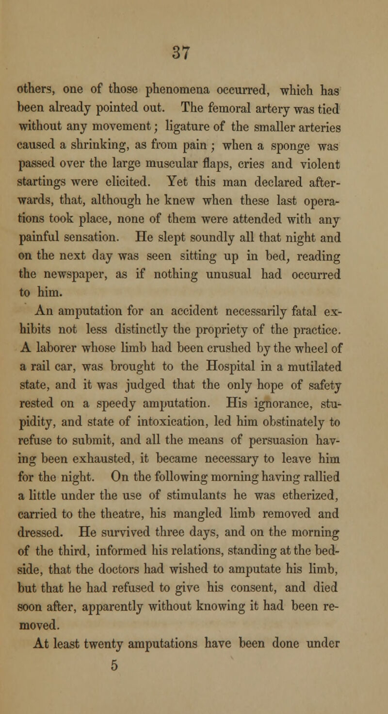 others, one of those phenomena occurred, which has been already pointed out. The femoral artery was tied without any movement; ligature of the smaller arteries caused a shrinking, as from pain ; when a sponge was passed over the large muscular flaps, cries and violent startings were elicited. Yet this man declared after- wards, that, although he knew when these last opera- tions took place, none of them were attended with any painful sensation. He slept soundly all that night and on the next day was seen sitting up in bed, reading the newspaper, as if nothing unusual had occurred to him. An amputation for an accident necessarily fatal ex- hibits not less distinctly the propriety of the practice. A laborer whose limb had been crushed by the wheel of a rail car, was brought to the Hospital in a mutilated state, and it was judged that the only hope of safety rested on a speedy amputation. His ignorance, stu- pidity, and state of intoxication, led him obstinately to refuse to submit, and all the means of persuasion hav- ing been exhausted, it became necessary to leave him for the night. On the following morning having rallied a little under the use of stimulants he was etherized, carried to the theatre, his mangled limb removed and dressed. He survived three days, and on the morning of the third, informed his relations, standing at the bed- side, that the doctors had wished to amputate his limb, but that he had refused to give his consent, and died soon after, apparently without knowing it had been re- moved. At least twenty amputations have been done under 5