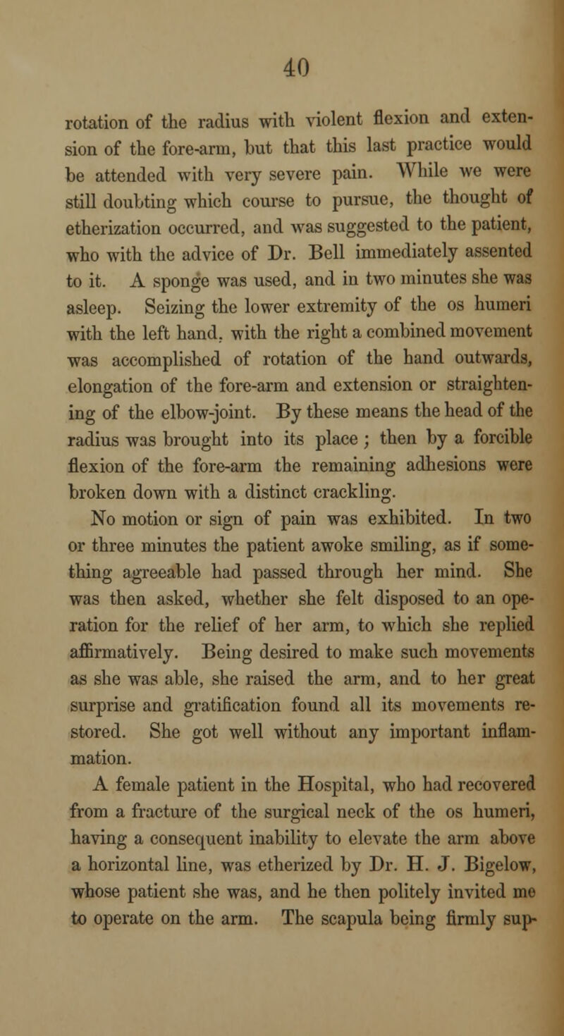 rotation of the radius with violent flexion and exten- sion of the fore-arm, but that this last practice would be attended with very severe pain. While we were still doubting which course to pursue, the thought of etherization occurred, and was suggested to the patient, who with the advice of Dr. Bell immediately assented to it. A sponge was used, and in two minutes she was asleep. Seizing the lower extremity of the os humeri with the left hand, with the right a combined movement was accomplished of rotation of the hand outwards, elongation of the fore-arm and extension or straighten- ing of the elbow-joint. By these means the head of the radius was brought into its place ; then by a forcible flexion of the fore-arm the remaining adhesions were broken down with a distinct crackling. No motion or sign of pain was exhibited. In two or three minutes the patient awoke smiling, as if some- thing agreeable had passed through her mind. She was then asked, whether she felt disposed to an ope- ration for the relief of her arm, to which she replied affirmatively. Being desired to make such movements as she was able, she raised the arm, and to her great surprise and gratification found all its movements re- stored. She got well without any important inflam- mation. A female patient in the Hospital, who had recovered from a fracture of the surgical neck of the os humeri, having a consequent inability to elevate the arm above a horizontal line, was etherized by Dr. H. J. Bigelow, whose patient she was, and he then politely invited me to operate on the arm. The scapula being firmly sup-