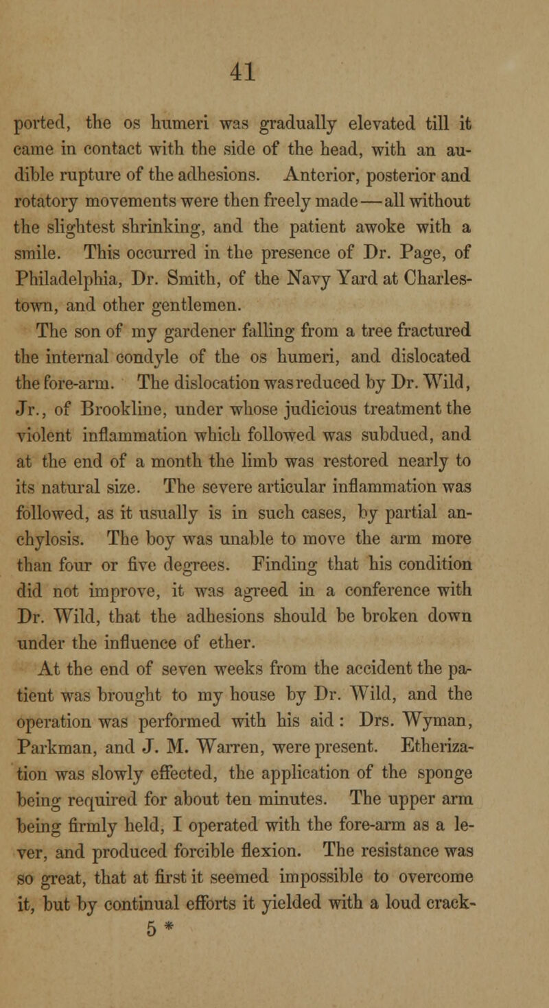 ported, the os humeri was gradually elevated till it came in contact with the side of the head, with an au- dible rupture of the adhesions. Anterior, posterior and rotatory movements were then freely made—all without the slightest shrinking, and the patient awoke with a smile. This occurred in the presence of Dr. Page, of Philadelphia, Dr. Smith, of the Navy Yard at Charles- town, and other gentlemen. The son of my gardener falling from a tree fractured the internal condyle of the os humeri, and dislocated the fore-arm. The dislocation was reduced by Dr. Wild, Jr., of Brookline, under whose judicious treatment the violent inflammation which followed was subdued, and at the end of a month the limb was restored nearly to its natural size. The severe articular inflammation was followed, as it usually is in such cases, by partial an- chylosis. The boy was unable to move the arm more than four or five degrees. Finding that his condition did not improve, it was agreed in a conference with Dr. Wild, that the adhesions should be broken down under the influence of ether. At the end of seven weeks from the accident the pa- tient was brought to my house by Dr. Wild, and the operation was performed with his aid : Drs. Wyman, Parkman, and J. M. Warren, were present. Etheriza- tion was slowly effected, the application of the sponge being recpiired for about ten minutes. The upper arm being firmly held, I operated with the fore-arm as a le- ver, and produced forcible flexion. The resistance was so great, that at first it seemed impossible to overcome it, but by continual efforts it yielded with a loud erack- 5*