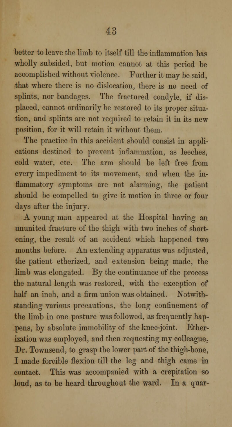 better to leave the limb to itself till tbe inflammation has wholly subsided, but motion cannot at this period be accomplished without violence. Further it may be said, that where there is no dislocation, there is no need of splints, nor bandages. The fractured condyle, if dis- placed, cannot ordinarily be restored to its proper situa- tion, and splints are not required to retain it in its new position, for it will retain it without them. The practice in this accident should consist in appli- cations destined to prevent inflammation, as leeches, cold water, etc. The arm should be left free from every impediment to its movement, and when the in- flammatory symptoms are not alarming, the patient should be compelled to give it motion in three or four days after the injury. A young man appeared at the Hospital having an ununited fracture of the thigh with two inches of short- ening, the result of an accident which happened two months before. An extending apparatus was adjusted, the patient etherized, and extension being made, the limb was elongated. By the continuance of the process the natural length was restored, with the exception of half an inch, and a firm union was obtained. Notwith- standing various precautions, the long confinement of the limb in one posture was followed, as frequently hap- pens, by absolute immobility of the knee-joint. Ether- ization was employed, and then requesting my colleague; Dr. Townsend, to grasp the lower part of the thigh-bone, I made forcible flexion till the leg and thigh came in contact. This was accompanied with a crepitation so loud, as to be heard throughout the ward. In a quar-