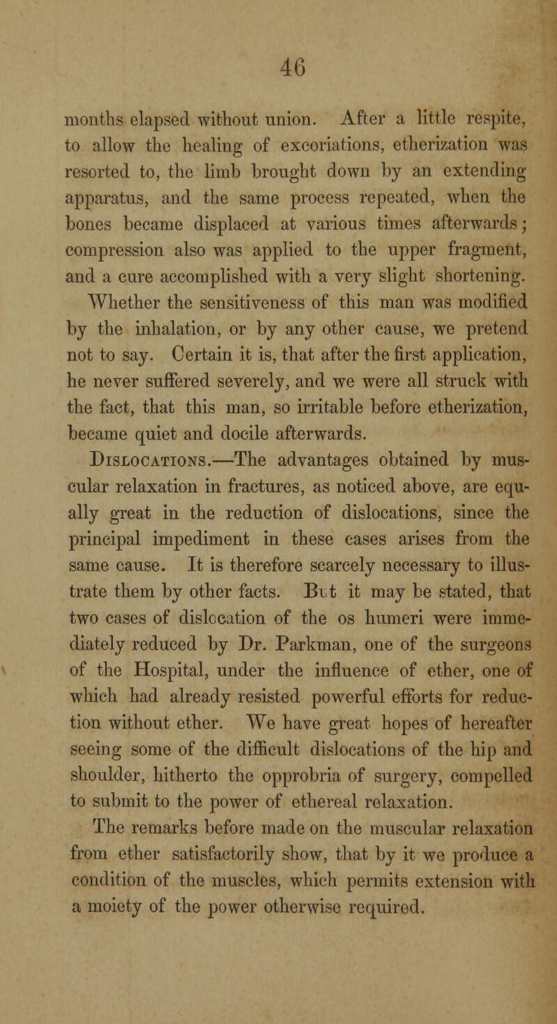 months elapsed without union. After a little respite, to allow the healing of excoriations, etherization was resorted to, the limb brought clown by an extending apparatus, and the same process repeated, when the bones became displaced at various times afterwards; compression also was applied to the upper fragment, and a cure accomplished with a very slight shortening. Whether the sensitiveness of this man was modified by the inhalation, or by any other cause, we pretend not to say. Certain it is, that after the first application, he never suffered severely, and we were all struck with the fact, that this man, so irritable before etherization, became quiet and docile afterwards. Dislocations.—The advantages obtained by mus- cular relaxation in fractures, as noticed above, are equ- ally great in the reduction of dislocations, since the principal impediment in these cases arises from the same cause. It is therefore scarcely necessary to illus- trate them by other facts. Bit it may be stated, that two cases of dislocation of the os humeri were imme- diately reduced by Dr. Parkman, one of the surgeons of the Hospital, under the influence of ether, one of which had already resisted powerful efforts for reduc- tion without ether. We have great hopes of hereafter seeing some of the difficult dislocations of the hip and shoulder, hitherto the opprobria of surgery, compelled to submit to the power of ethereal relaxation. The remarks before made on the muscular relaxation from ether satisfactorily show, that by it we produce a condition of the muscles, which permits extension with a moiety of the power otherwise required.