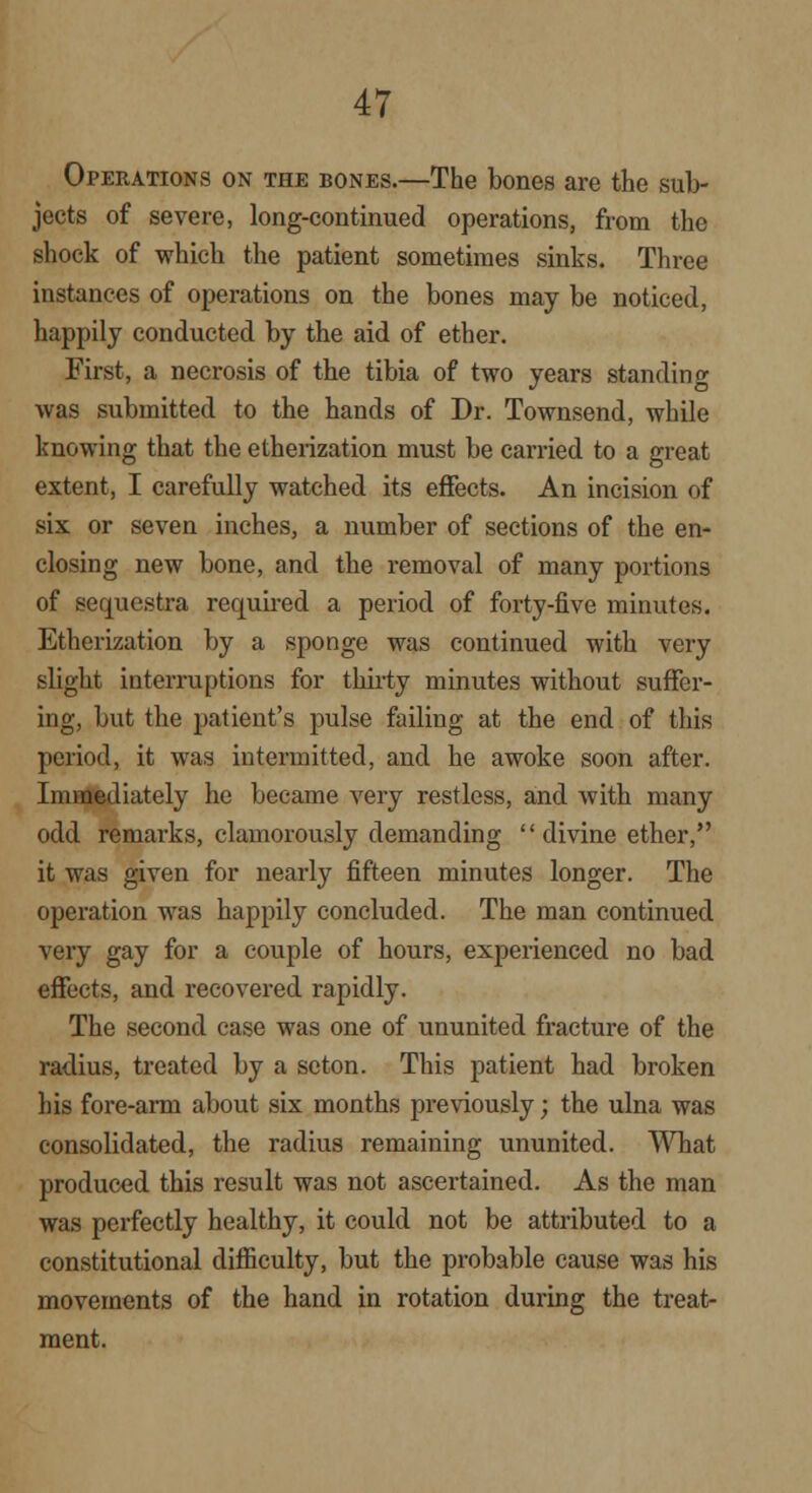 Operations on the bones.—The bones are the sub- jects of severe, long-continued operations, from the shock of which the patient sometimes sinks. Three instances of operations on the bones may be noticed, happily conducted by the aid of ether. First, a necrosis of the tibia of two years standing was submitted to the hands of Dr. Townsend, while knowing that the etherization must be carried to a great extent, I carefully watched its effects. An incision of six or seven inches, a number of sections of the en- closing new bone, and the removal of many portions of sequestra required a period of forty-five minutes. Etherization by a sponge was continued with very slight interruptions for thirty minutes without suffer- ing, but the patient's pulse failing at the end of this period, it was intermitted, and he awoke soon after. Immediately he became very restless, and with many odd remarks, clamorously demanding  divine ether, it was given for nearly fifteen minutes longer. The operation was happily concluded. The man continued very gay for a couple of hours, experienced no bad effects, and recovered rapidly. The second case was one of ununited fracture of the radius, treated by a scton. This patient had broken his fore-arm about six months previously; the ulna was consolidated, the radius remaining ununited. What produced this result was not ascertained. As the man was perfectly healthy, it could not be attributed to a constitutional difficulty, but the probable cause was his movements of the hand in rotation during the treat- ment.