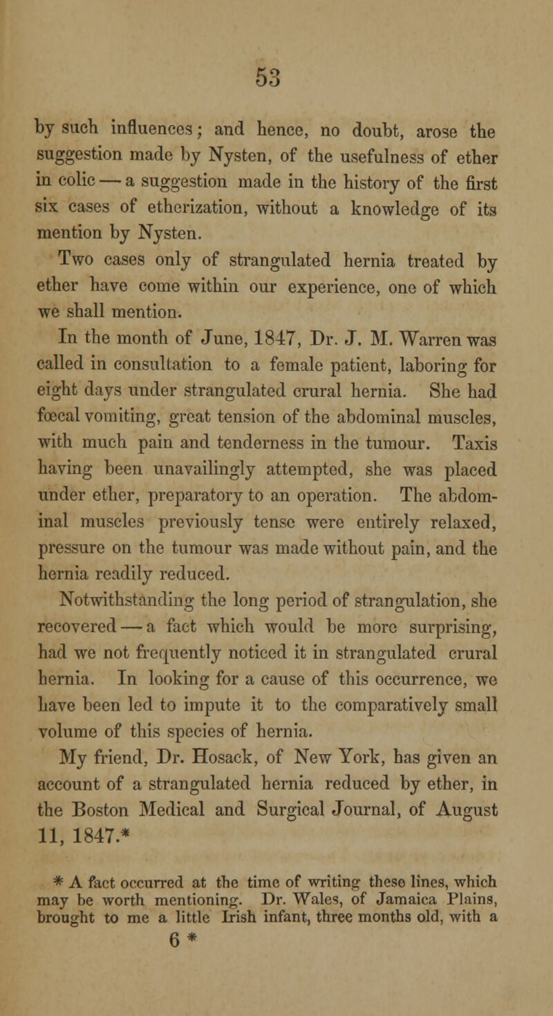 by such influences; and hence, no doubt, arose the suggestion made by Nysten, of the usefulness of ether in colic — a suggestion made in the history of the first six cases of etherization, without a knowledge of its mention by Nysten. Two cases only of strangulated hernia treated by ether have come within our experience, one of which we shall mention. In the month of June, 1847, Dr. J. M. Warren was called in consultation to a female patient, laboring for eight clays under strangulated crural hernia. She had faecal vomiting, great tension of the abdominal muscles, with much pain and tenderness in the tumour. Taxis having been unavailingly attempted, she was placed under ether, preparatory to an operation. The abdom- inal muscles previously tense were entirely relaxed, pressure on the tumour was made without pain, and the hernia readily reduced. Notwithstanding the long period of strangulation, she recovered — a fact which would be more surprising, had we not frequently noticed it in strangulated crural hernia. In looking for a cause of this occurrence, we have been led to impute it to the comparatively small volume of this species of hernia. My friend, Dr. Hosack, of New York, has given an account of a strangulated hernia reduced by ether, in the Boston Medical and Surgical Journal, of August 11, 1847 * * A fact occurred at the time of writing these lines, which may be worth mentioning. Dr. Wales, of Jamaica Plains, brought to me a little Irish infant, three months old, with a 6*