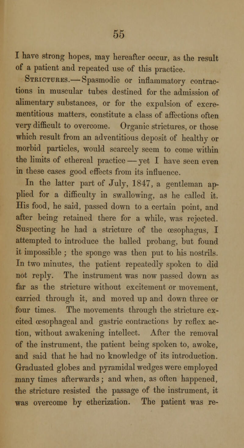 I have strong hopes, may hereafter occur, as the result of a patient and repeated use of this practice. Strictures.— Spasmodic or inflammatory contrac- tions in muscular tubes destined for the admission of alimentary substances, or for the expulsion of excre- mentitious matters, constitute a class of affections often very difficult to overcome. Organic strictures, or those which result from an adventitious deposit of healthy or morbid particles, would scarcely seem to come within the limits of ethereal practice — yet I have seen even in these eases good effects from its influence. In the latter part of July, 1847, a gentleman ap- plied for a difficulty in swallowing, aa he called it. His food, he said, passed down to a certain point, and after being retained there for a while, was rejected. Suspecting he had a stricture of the oesophagus, I attempted to introduce the balled probang, but found it impossible ; the sponge was then put to his nostrils. In two minutes, the patient repeatedly spoken to did not reply. The instrument was now passed down as far as the stricture without excitement or movement, carried through it, and moved up and down three or four times. The movements through the stricture ex- cited oesophageal and gastric contractions by reflex ac- tion, without awakening intellect. After the removal of the instrument, the patient being spoken to, awoke, and said that he had no knowledge of its introduction. Graduated globes and pyramidal wedges were employed many times afterwards; and when, as often happened, the stricture resisted the passage of the instrument, it was overcome by etherization. The patient was re-