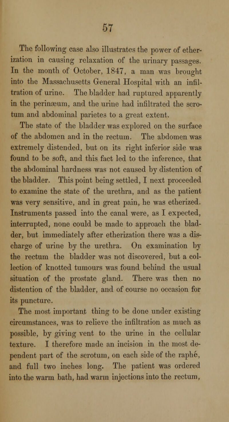 The following case also illustrates the power of ether- ization in causing relaxation of the urinary passages. In the month of October, 1847, a man was brought into the Massachusetts General Hospital with an infil- tration of urine. The bladder had ruptured apparently in the perimeum, and the urine had infiltrated the scro- tum and abdominal parietes to a great extent. The state of the bladder was explored on the surface of the abdomen and in the rectum. The abdomen was extremely distended, but on its right inferior side was found to be soft, and this fact led to the inference, that the abdominal hardness was not caused by distention of the bladder. This point being settled, I next proceeded to examine the state of the urethra, and as the patient was very sensitive, and in great pain, he was etherized. Instruments passed into the canal were, as I expected, interrupted, none could be made to approach the blad- der, but immediately after etherization there was a dis- charge of urine by the urethra. On examination by the rectum the bladder was not discovered, but a col- lection of knotted tumours was found behind the usual situation of the prostate gland. There was then no distention of the bladder, and of course no occasion for its puncture. The most important thing to be done under existing circumstances, was to relieve the infiltration as much as possible, by giving vent to the urine in the cellular texture. I therefore made an incision in the most de- pendent part of the scrotum, on each side of the raphe, and full two inches long. The patient was ordered into the warm bath, had warm injections into the rectum,