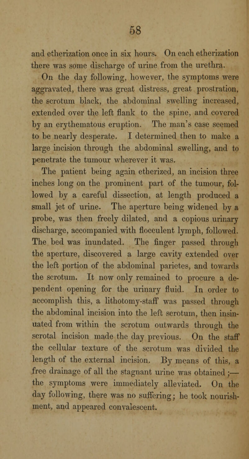 and etherization once in six hours. On each etherization there was some discharge of urine from the urethra. On the day following, however, the symptoms were aggravated, there was great distress, great prostration, the scrotum black, the abdominal swelling increased, extended over the left flank to the spine, and covered by an erythematous eruption. The man's case seemed to be nearly desperate. I determined then to make a large incision through the abdominal swelling, and to penetrate the tumour wherever it was. The patient being again etherized, an incision three inches long on the prominent part of the tumour, fol- lowed by a careful dissection, at length produced a small jet of urine. The aperture being widened by a probe, was then freely dilated, and a copious urinary discharge, accompanied with flocculent lymph, followed. The bed was inundated. The finger passed through the aperture, discovered a large cavity extended over the left portion of the abdominal parietes, and towards the scrotum. It now only remained to procure a de- pendent opening for the urinary fluid. In order to accomplish this, a lithotomy-staff was passed through the abdominal incision into the left scrotum, then insin- uated from within the scrotum outwards through the scrotal incision made the day previous. On the staff the cellular texture of the scrotum was divided the length of the external incision. By means of this, a free drainage of all the stagnant urine was obtained ;— the symptoms were immediately alleviated. On the day following, there was no suffering; he took nourish- ment, and appeared convalescent.