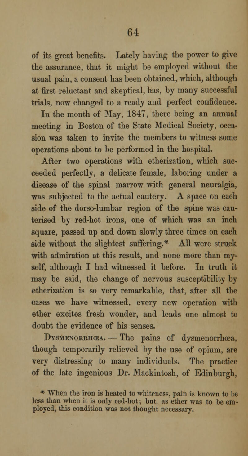 of its great benefits. Lately having the power to give the assurance, that it might be employed without the usual pain, a consent has been obtained, which, although at first reluctant and skeptical, has, by many successful trials, now changed to a ready and perfect confidence. In the month of May, 1847, there being an annual meeting in Boston of the State Medical Society, occa- sion was taken to invite the members to witness some operations about to be performed in the hospital. After two operations with etherization, which suc- ceeded perfectly, a delicate female, laboring under a disease of the spinal marrow with general neuralgia, was subjected to the actual cautery. A space on each side of the dorso-lumbar region of the spine was cau- terised by red-hot irons, one of which was an inch square, passed up and down slowly three times on each side without the slightest suffering.* All were struck with admiration at this result, and none more than my- self, although I had witnessed it before. In truth it may be said, the change of nervous susceptibility by etherization is so very remarkable, that, after all the cases we have witnessed, every new operation with ether excites fresh wonder, and leads one almost to doubt the evidence of his senses. Dysmenorrhea.— The pains of dysmenorrhoea, though temporarily relieved by the use of opium, are very distressing to many individuals. The practice of the late ingenious Dr. Mackintosh, of Edinburgh, * When the iron is heated to whiteness, pain is known to be less than when it is only red-hot; but, as ether was to be em- ployed, this condition was not thought necessary.