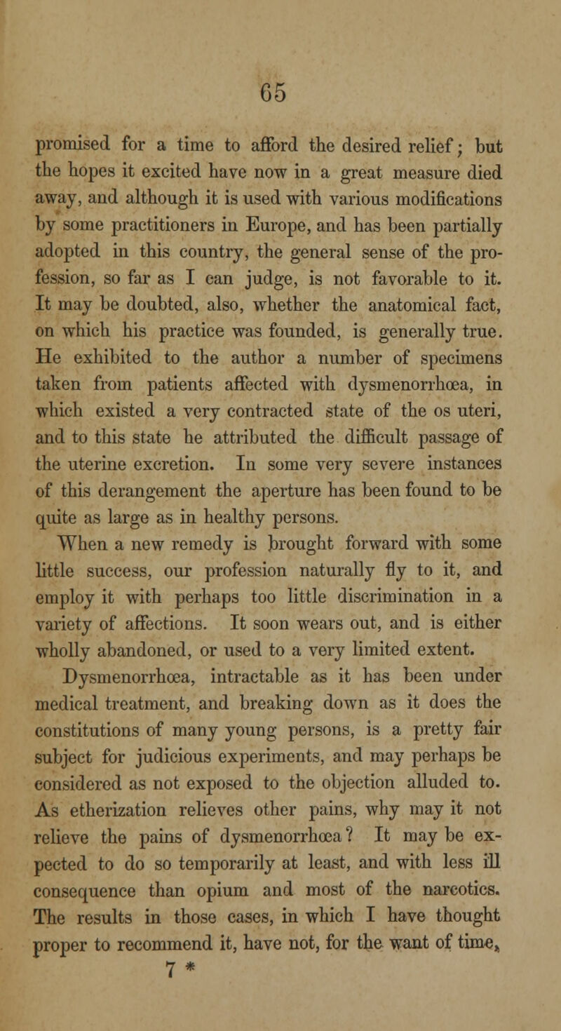 promised for a time to afford the desired relief; but the hopes it excited have now in a great measure died away, and although it is used with various modifications by some practitioners in Europe, and has been partially adopted in this country, the general sense of the pro- fession, so far as I can judge, is not favorable to it. It may be doubted, also, whether the anatomical fact, on which his practice was founded, is generally true. He exhibited to the author a number of specimens taken from patients affected with dysmenorrhoea, in which existed a very contracted state of the os uteri, and to this state he attributed the difficult passage of the uterine excretion. In some very severe instances of this derangement the aperture has been found to be quite as large as in healthy persons. When a new remedy is brought forward with some little success, our profession naturally fly to it, and employ it with perhaps too little discrimination in a variety of affections. It soon wears out, and is either wholly abandoned, or used to a very limited extent. Dysmenorrhoea, intractable as it has been under medical treatment, and breaking down as it does the constitutions of many young persons, is a pretty fair subject for judicious experiments, and may perhaps be considered as not exposed to the objection alluded to. As etherization relieves other pains, why may it not relieve the pains of dysmenorrhoea ? It may be ex- pected to do so temporarily at least, and with less ill consequence than opium and most of the narcotics. The results in those cases, in which I have thought proper to recommend it, have not, for the want of time, 7 *