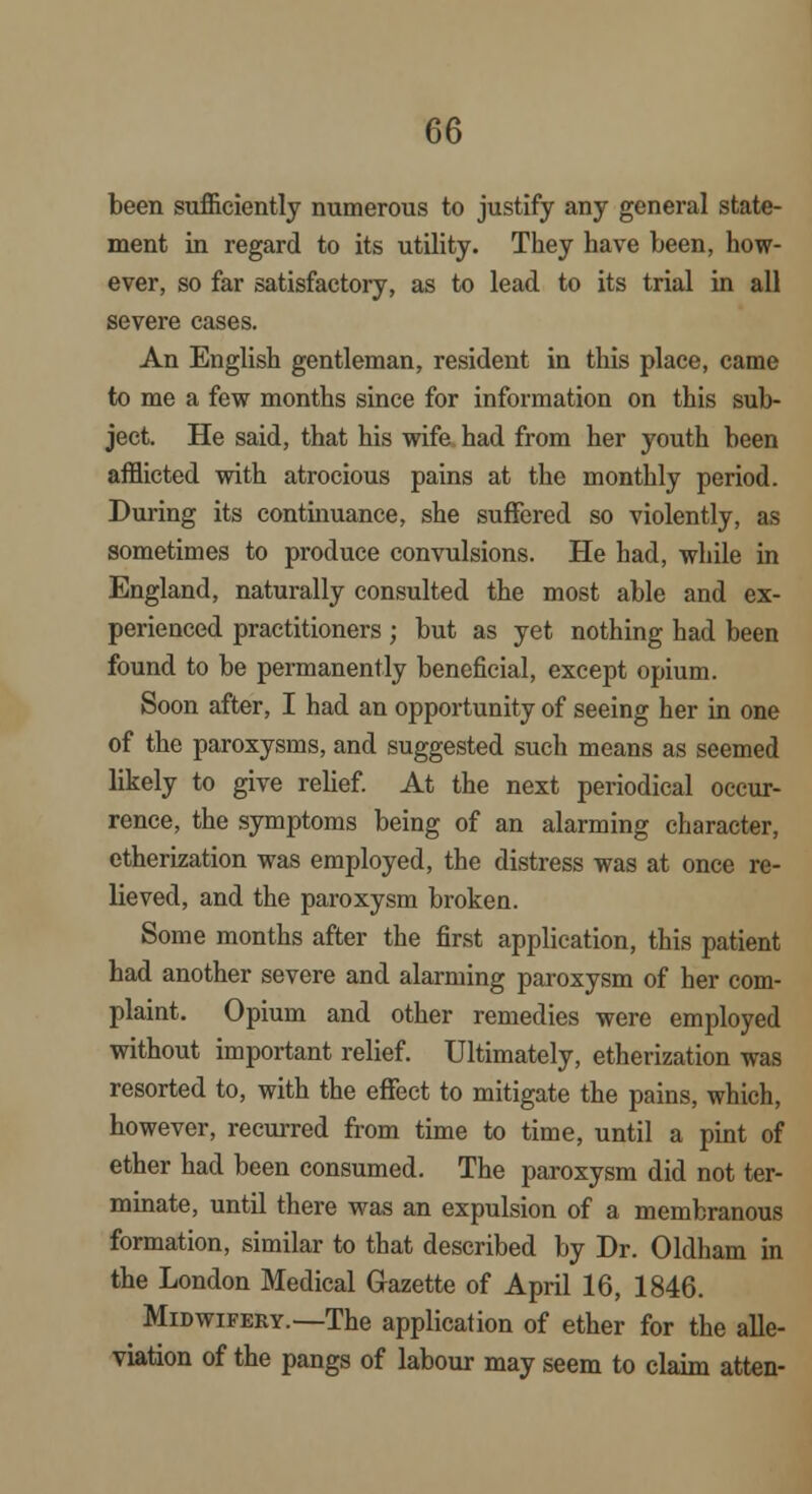 been sufficiently numerous to justify any general state- ment in regard to its utility. They have been, how- ever, so far satisfactory, as to lead to its trial in all severe cases. An English gentleman, resident in this place, came to me a few months since for information on this sub- ject. He said, that his wife had from her youth been afflicted with atrocious pains at the monthly period. During its continuance, she suffered so violently, as sometimes to produce convulsions. He had, while in England, naturally consulted the most able and ex- perienced practitioners; but as yet nothing had been found to be permanently beneficial, except opium. Soon after, I had an opportunity of seeing her in one of the paroxysms, and suggested such means as seemed likely to give relief. At the next periodical occur- rence, the symptoms being of an alarming character, etherization was employed, the distress was at once re- lieved, and the paroxysm broken. Some months after the first application, this patient had another severe and alarming paroxysm of her com- plaint. Opium and other remedies were employed without important relief. Ultimately, etherization was resorted to, with the effect to mitigate the pains, which, however, recurred from time to time, until a pint of ether had been consumed. The paroxysm did not ter- minate, until there was an expulsion of a membranous formation, similar to that described by Dr. Oldham in the London Medical Gazette of April 16, 1846. Midwifery.—The application of ether for the alle- viation of the pangs of labour may seem to claim atten-