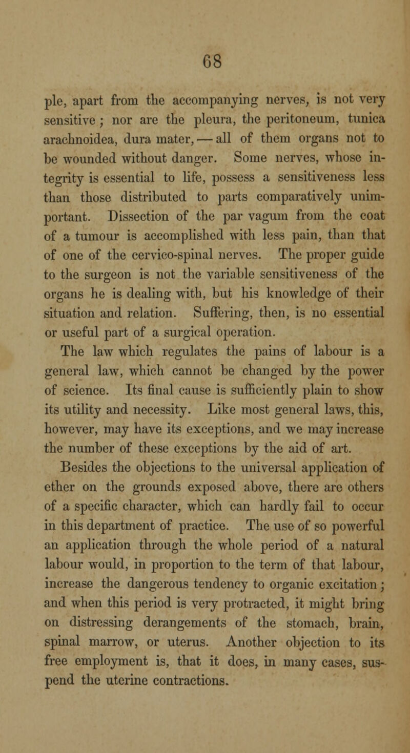 pie, apart from the accompanying nerves, is not very sensitive; nor are the pleura, the peritoneum, tunica arachnoidea, dura mater, — all of them organs not to be wounded without danger. Some nerves, whose in- tegrity is essential to life, possess a sensitiveness less than those distributed to parts comparatively unim- portant. Dissection of the par vagum from the coat of a tumour is accomplished with less pain, than that of one of the cervieo-spinal nerves. The proper guide to the surgeon is not the variable sensitiveness of the organs he is dealing with, but his knowledge of their situation and relation. Suffering, then, is no essential or useful part of a surgical operation. The law which regulates the pains of labour is a general law, which cannot be changed by the power of science. Its final cause is sufficiently plain to show its utility and necessity. Like most general laws, this, however, may have its exceptions, and we may increase the number of these exceptions by the aid of art. Besides the objections to the universal application of ether on the grounds exposed above, there are others of a specific character, which can hardly fail to occur in this department of practice. The use of so powerful an application through the whole period of a natural labour would, in proportion to the term of that labour, increase the dangerous tendency to organic excitation; and when this period is very protracted, it might bring on distressing derangements of the stomach, brain, spinal marrow, or uterus. Another objection to its free employment is, that it does, in many cases, sus- pend the uterine contractions.