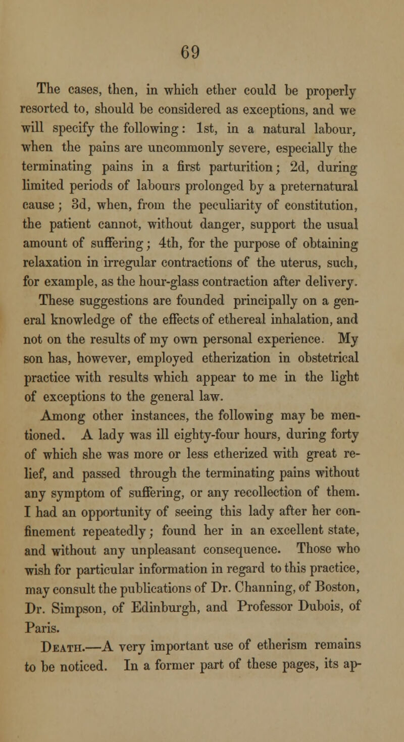 The cases, then, in which ether could be properly resorted to, should be considered as exceptions, and we will specify the following: 1st, in a natural labour, when the pains are uncommonly severe, especially the terminating pains in a first parturition; 2d, during limited periods of labours prolonged by a preternatural cause ; 3d, when, from the peculiarity of constitution, the patient cannot, without danger, support the usual amount of sufFering; 4th, for the purpose of obtaining relaxation in irregular contractions of the uterus, such, for example, as the hour-glass contraction after delivery. These suggestions are founded principally on a gen- eral knowledge of the effects of ethereal inhalation, and not on the results of my own personal experience. My son has, however, employed etherization in obstetrical practice with results which appear to me in the light of exceptions to the general law. Among other instances, the following may be men- tioned. A lady was ill eighty-four hours, during forty of which she was more or less etherized with great re- lief, and passed through the terminating pains without any symptom of suffering, or any recollection of them. I had an opportunity of seeing this lady after her con- finement repeatedly; found her in an excellent state, and without any unpleasant consequence. Those who wish for particular information in regard to this practice, may consult the publications of Dr. Channing, of Boston, Dr. Simpson, of Edinburgh, and Professor Dubois, of Paris. Death.—A very important use of etherism remains to be noticed. In a former part of these pages, its ap-