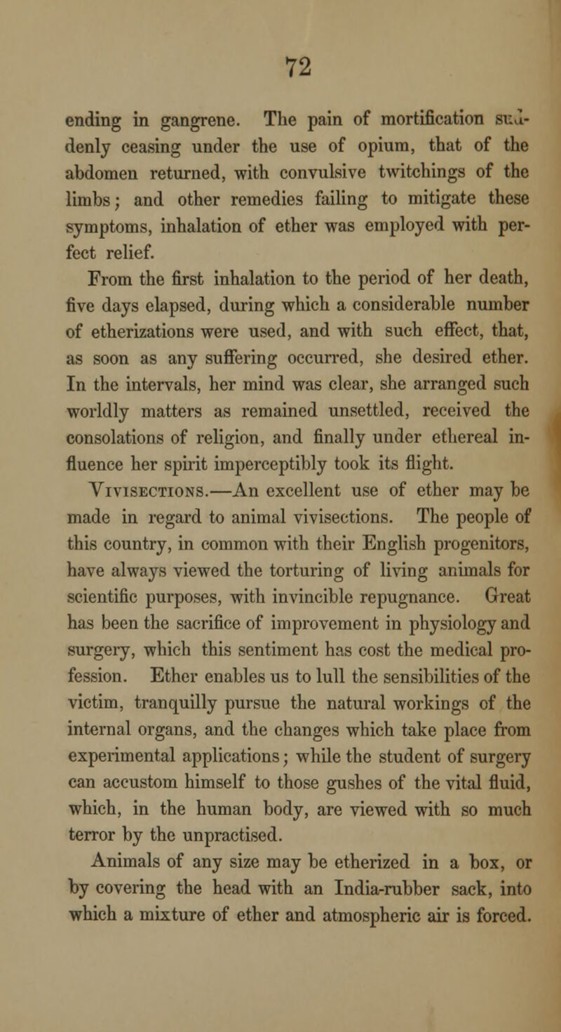 ending in gangrene. The pain of mortification sud- denly ceasing under the use of opium, that of the abdomen returned, with convulsive twitchings of the limbs; and other remedies failing to mitigate these symptoms, inhalation of ether was employed with per- fect relief. From the first inhalation to the period of her death, five days elapsed, during which a considerable number of etherizations were used, and with such effect, that, as soon as any suffering occurred, she desired ether. In the intervals, her mind was clear, she arranged such worldly matters as remained unsettled, received the consolations of religion, and finally under ethereal in- fluence her spirit imperceptibly took its flight. Vivisections.—An excellent use of ether may be made in regard to animal vivisections. The people of this country, in common with their English progenitors, have always viewed the torturing of living animals for scientific purposes, with invincible repugnance. Great has been the sacrifice of improvement in physiology and surgery, which this sentiment has cost the medical pro- fession. Ether enables us to lull the sensibilities of the victim, tranquilly pursue the natural workings of the internal organs, and the changes which take place from experimental applications; while the student of surgery can accustom himself to those gushes of the vital fluid, which, in the human body, are viewed with so much terror by the unpractised. Animals of any size may be etherized in a box, or by covering the head with an India-rubber sack, into which a mixture of ether and atmospheric air is forced.