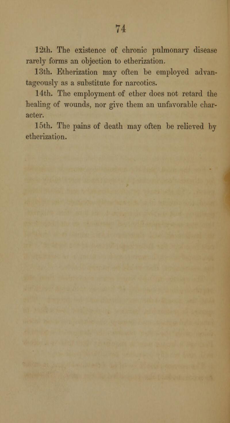 12th. The existence of chronic pulmonary disease rarely forms an objection to etherization. 13th. Etherization may often be employed advan- tageously as a substitute for narcotics. 14th. The employment of ether does not retard the healing of wounds, nor give them an unfavorable char- acter. 15th. The pains of death may often be relieved by etherization.