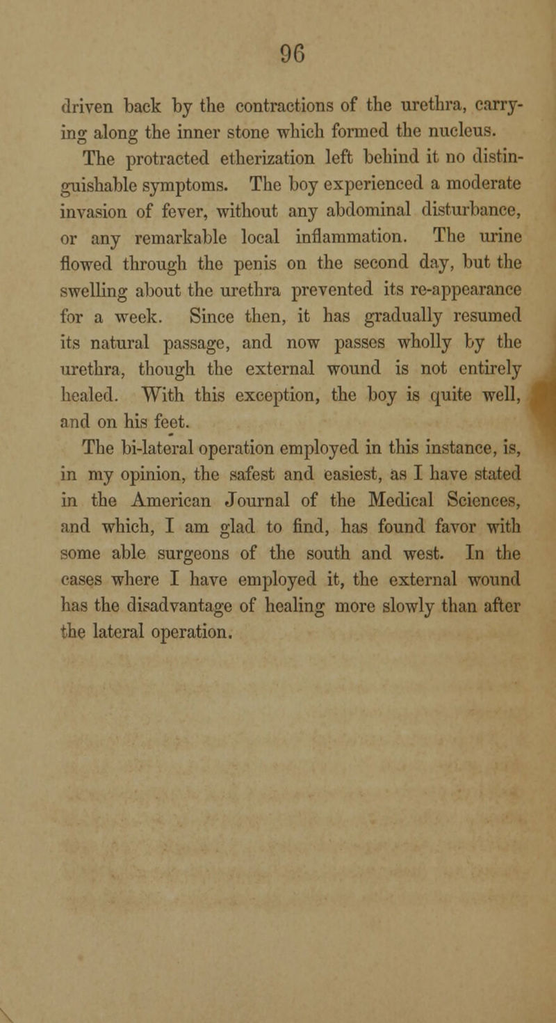 driven back by the contractions of the urethra, carry- ing along the inner stone which formed the nucleus. The protracted etherization left behind it no distin- guishable symptoms. The boy experienced a moderate invasion of fever, without any abdominal disturbance, or any remarkable local inflammation. The urine flowed through the penis on the second day, but the swelling about the urethra prevented its re-appearance for a week. Since then, it has gradually resumed its natural passage, and now passes wholly by the urethra, though the external wound is not entirely healed. With this exception, the boy is quite well, and on his feet. The bi-lateral operation employed in this instance, is, in my opinion, the safest and easiest, as I have stated in the American Journal of the Medical Sciences, and which, I am glad to find, has found favor with some able surgeons of the south and west. In the cases where I have employed it, the external wound has the disadvantage of healing more slowly than after the lateral operation.