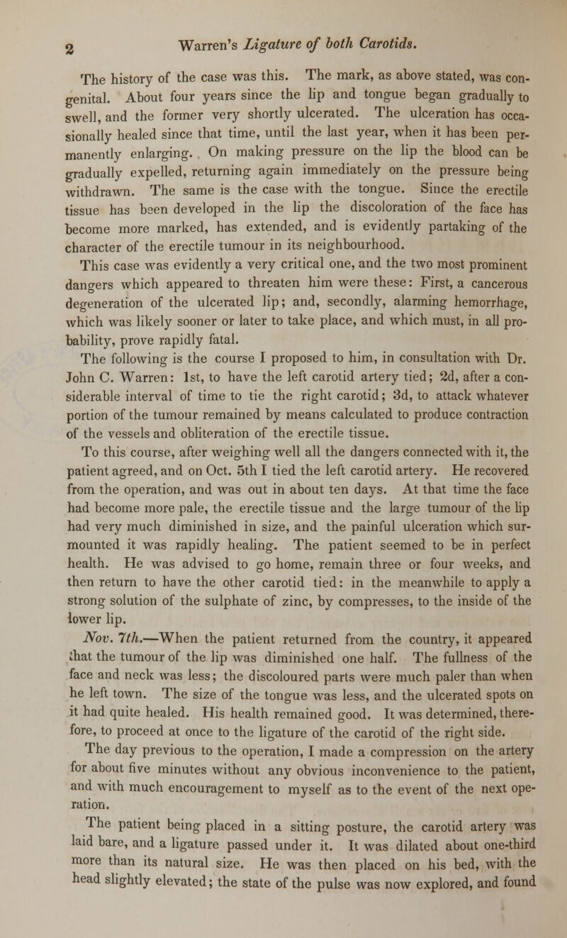 The history of the case was this. The mark, as above stated, was con- genital. About four years since the lip and tongue began gradually to swell, and the former very shortly ulcerated. The ulceration has occa- sionally healed since that time, until the last year, when it has been per- manently enlarging. On making pressure on the lip the blood can be gradually expelled, returning again immediately on the pressure being withdrawn. The same is the case with the tongue. Since the erectile tissue has been developed in the lip the discoloration of the face has become more marked, has extended, and is evidently partaking of the character of the erectile tumour in its neighbourhood. This case was evidently a very critical one, and the two most prominent dangers which appeared to threaten him were these: First, a cancerous degeneration of the ulcerated lip; and, secondly, alarming hemorrhage, which was likely sooner or later to take place, and which must, in all pro- bability, prove rapidly fatal. The following is the course I proposed to him, in consultation with Dr. John C. Warren: 1st, to have the left carotid artery tied; 2d, after a con- siderable interval of time to tie the right carotid; 3d, to attack whatever portion of the tumour remained by means calculated to produce contraction of the vessels and obliteration of the erectile tissue. To this course, after weighing well all the dangers connected with it, the patient agreed, and on Oct. 5th I tied the left carotid artery. He recovered from the operation, and was out in about ten days. At that time the face had become more pale, the erectile tissue and the large tumour of the Up had very much diminished in size, and the painful ulceration which sur- mounted it was rapidly healing. The patient seemed to be in perfect health. He was advised to go home, remain three or four weeks, and then return to have the other carotid tied: in the meanwhile to apply a strong solution of the sulphate of zinc, by compresses, to the inside of the lower lip. Nov. 7th.—When the patient returned from the country, it appeared ihat the tumour of the lip was diminished one half. The fullness of the face and neck was less; the discoloured parts were much paler than when he left town. The size of the tongue was less, and the ulcerated spots on it had quite healed. His health remained good. It was determined, there- fore, to proceed at once to the ligature of the carotid of the right side. The day previous to the operation, I made a compression on the artery for about five minutes without any obvious inconvenience to the patient, and with much encouragement to myself as to the event of the next ope- ration. The patient being placed in a sitting posture, the carotid artery was laid bare, and a ligature passed under it. It was dilated about one-third more than its natural size. He was then placed on his bed, with the head slightly elevated; the state of the pulse was now explored, and found
