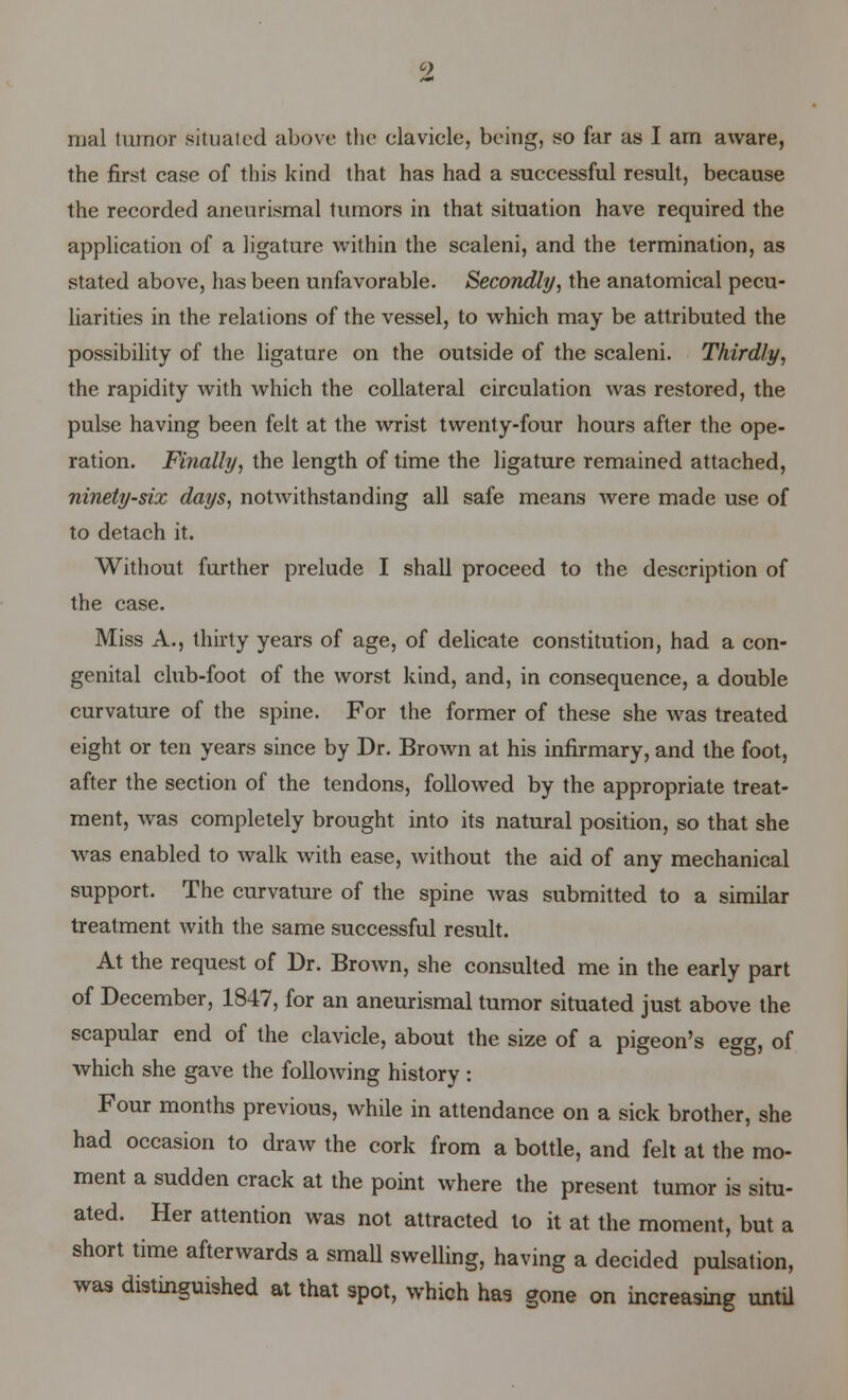 2 mal turnor situated above the clavicle, being, so far as I am aware, the first case of this kind that has had a successful result, because the recorded aneurismal tumors in that situation have required the application of a ligature within the scaleni, and the termination, as stated above, has been unfavorable. Secondly, the anatomical pecu- liarities in the relations of the vessel, to which may be attributed the possibility of the ligature on the outside of the scaleni. Thirdly, the rapidity with which the collateral circulation was restored, the pulse having been felt at the wrist twenty-four hours after the ope- ration. Finally, the length of time the ligature remained attached, ninety-six days, notwithstanding all safe means were made use of to detach it. Without further prelude I shall proceed to the description of the case. Miss A., thirty years of age, of delicate constitution, had a con- genital club-foot of the worst kind, and, in consequence, a double curvature of the spine. For the former of these she was treated eight or ten years since by Dr. Brown at his infirmary, and the foot, after the section of the tendons, followed by the appropriate treat- ment, was completely brought into its natural position, so that she was enabled to walk with ease, without the aid of any mechanical support. The curvature of the spine was submitted to a similar treatment with the same successful result. At the request of Dr. Brown, she consulted me in the early part of December, 1847, for an aneurismal tumor situated just above the scapular end of the clavicle, about the size of a pigeon's egg, of which she gave the following history: Four months previous, while in attendance on a sick brother, she had occasion to draw the cork from a bottle, and felt at the mo- ment a sudden crack at the point where the present tumor is situ- ated. Her attention was not attracted to it at the moment, but a short time afterwards a small swelling, having a decided pulsation, was distinguished at that spot, which has gone on increasing until