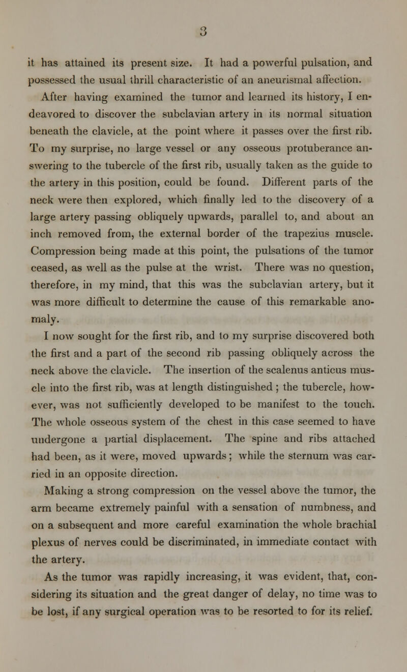 it has attained its present size. It had a powerful pulsation, and possessed the usual thrill characteristic of an aneurysmal affection. After having examined the tumor and learned its history, I en- deavored to discover the subclavian artery in its normal situation beneath the clavicle, at the point where it passes over the first rib. To my surprise, no large vessel or any osseous protuberance an- swering to the tubercle of the first rib, usually taken as the guide to the artery in this position, could be found. Different parts of the neck were then explored, which finally led to the discovery of a large artery passing obliquely upwards, parallel to, and about an inch removed from, the external border of the trapezius muscle. Compression being made at this point, the pulsations of the tumor ceased, as well as the pulse at the wrist. There was no question, therefore, in my mind, that this was the subclavian artery, but it was more difficult to determine the cause of this remarkable ano- maly. I now sought for the first rib, and to my surprise discovered both the first and a part of the second rib passing obliquely across the neck above the clavicle. The insertion of the scalenus anticus mus- cle into the first rib, was at length distinguished ; the tubercle, how- ever, was not sufficiently developed to be manifest to the touch. The whole osseous system of the chest in this case seemed to have undergone a partial displacement. The spine and ribs attached had been, as it were, moved upwards; while the sternum was car- ried in an opposite direction. Making a strong compression on the vessel above the tumor, the arm became extremely painful with a sensation of numbness, and on a subsequent and more careful examination the whole brachial plexus of nerves could be discriminated, in immediate contact with the artery. As the tumor was rapidly increasing, it was evident, that, con- sidering its situation and the great danger of delay, no time was to be lost, if any surgical operation was to be resorted to for its relief.