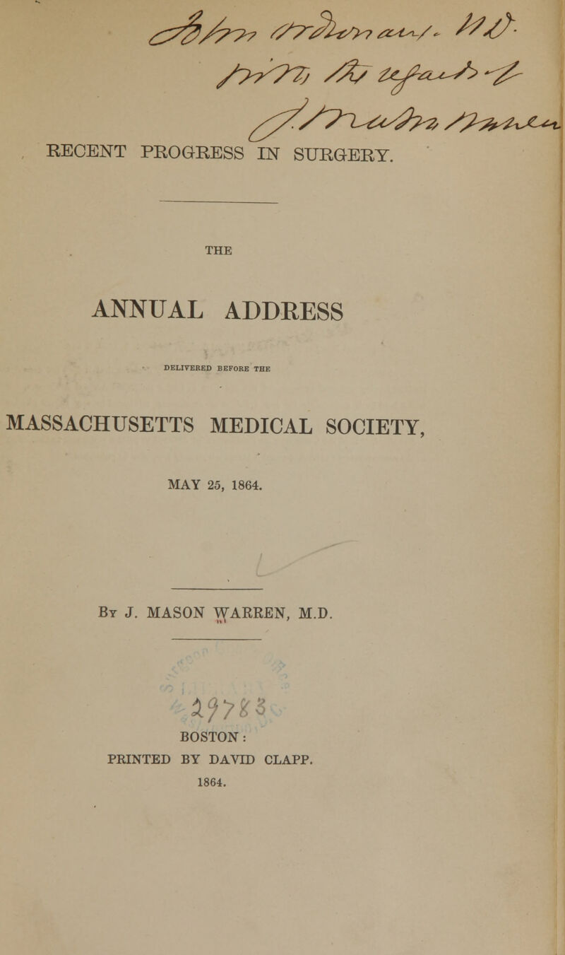 RECENT PROGRESS IN SURGERY. THE ANNUAL ADDRESS DELIVERED BEFORE THE MASSACHUSETTS MEDICAL SOCIETY, MAY 25, 1864. By J. MASON ^ARREN, M.D. BOSTON : PRINTED BY DAVID CLAPP. 1864.