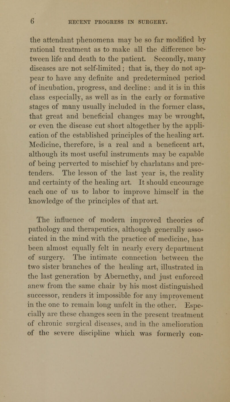 the attendant phenomena may be so far modified by- rational treatment as to make all the difference be- tween life and death to the patient. Secondly, many diseases are not self-limited; that is, they do not ap- pear to have any definite and predetermined period of incubation, progress, and decline : and it is in this class especially, as well as in the early or formative stages of many usually included in the former class, that great and beneficial changes may be wrought, or even the disease cut short altogether by the appli- cation of the established principles of the healing art. Medicine, therefore, is a real and a beneficent art, although its most useful instruments may be capable of being perverted to mischief by charlatans and pre- tenders. The lesson of the last year is, the reality and certainty of the healing art. It should encourage each one of us to labor to improve himself in the knowledge of the principles of that art. The influence of modern improved theories of pathology and therapeutics, although generally asso- ciated in the mind with the practice of medicine, has been almost equally felt in nearly every department of surgery. The intimate connection between the two sister branches of the healing art, illustrated in the last generation by Abernethy, and just enforced anew from the same chair by his most distinguished successor, renders it impossible for any improvement in the one to remain long unfelt in the other. Espe- cially are these changes seen in the present treatment of chronic surgical diseases, and in the amelioration of the severe discipline which was formerly con-