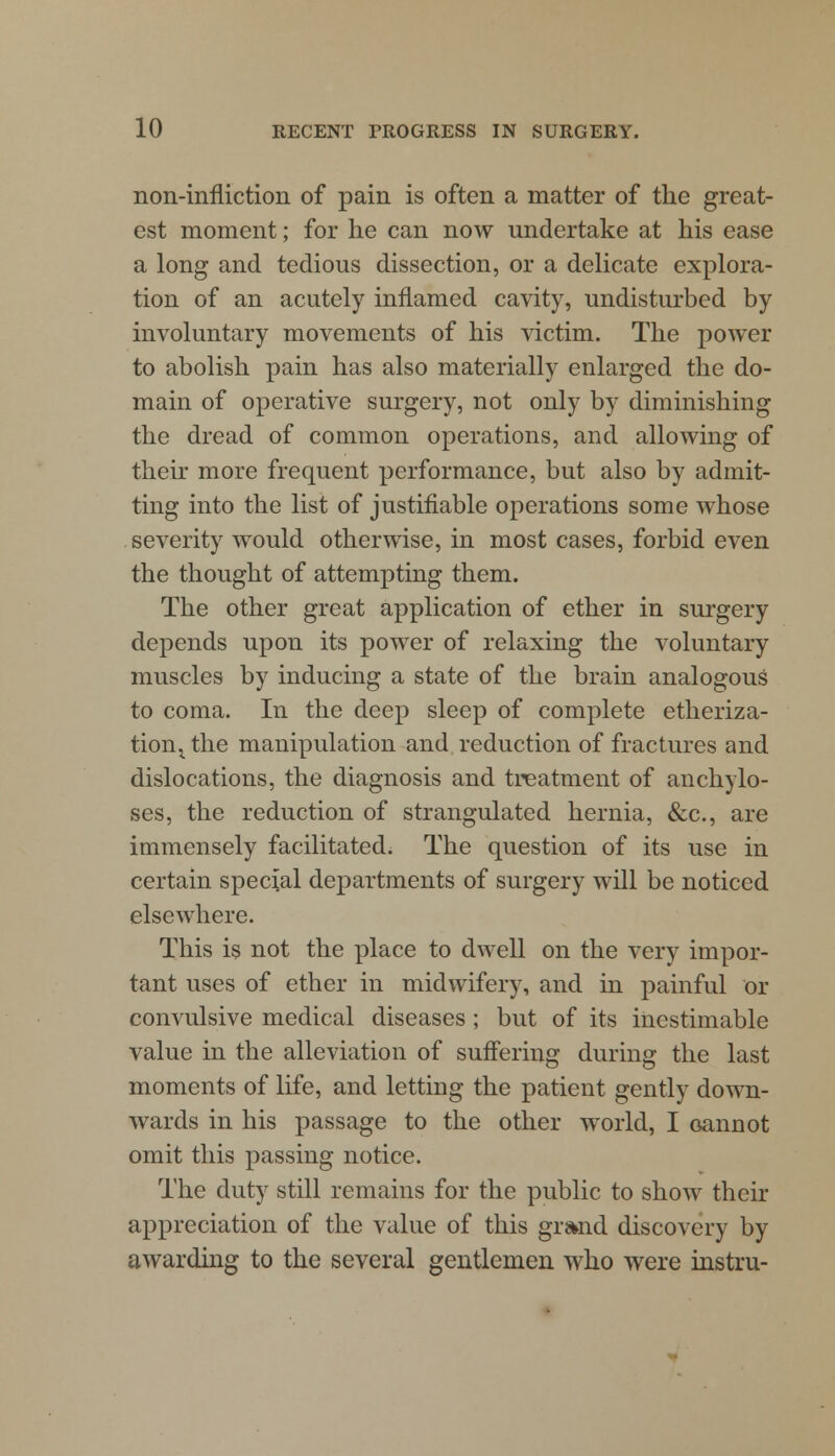 non-infliction of pain is often a matter of the great- est moment; for he can now undertake at his ease a long and tedious dissection, or a delicate explora- tion of an acutely inflamed cavity, undisturbed by involuntary movements of his victim. The power to abolish pain has also materially enlarged the do- main of operative surgery, not only by diminishing the dread of common operations, and allowing of their more frequent performance, but also by admit- ting into the list of justifiable operations some whose severity would otherwise, in most cases, forbid even the thought of attempting them. The other great application of ether in surgery depends upon its power of relaxing the voluntary muscles by inducing a state of the brain analogous to coma. In the deep sleep of complete etheriza- tion i the manipulation and reduction of fractures and dislocations, the diagnosis and treatment of anchylo- ses, the reduction of strangulated hernia, &c, are immensely facilitated. The question of its use in certain special departments of surgery will be noticed elsewhere. This is not the place to dwell on the very impor- tant uses of ether in midwifery, and in painful or convulsive medical diseases ; but of its inestimable value in the alleviation of suffering during the last moments of life, and letting the patient gently down- wards in his passage to the other world, I cannot omit this passing notice. The duty still remains for the public to show their appreciation of the value of this gr&nd discovery by awarding to the several gentlemen who were instru-