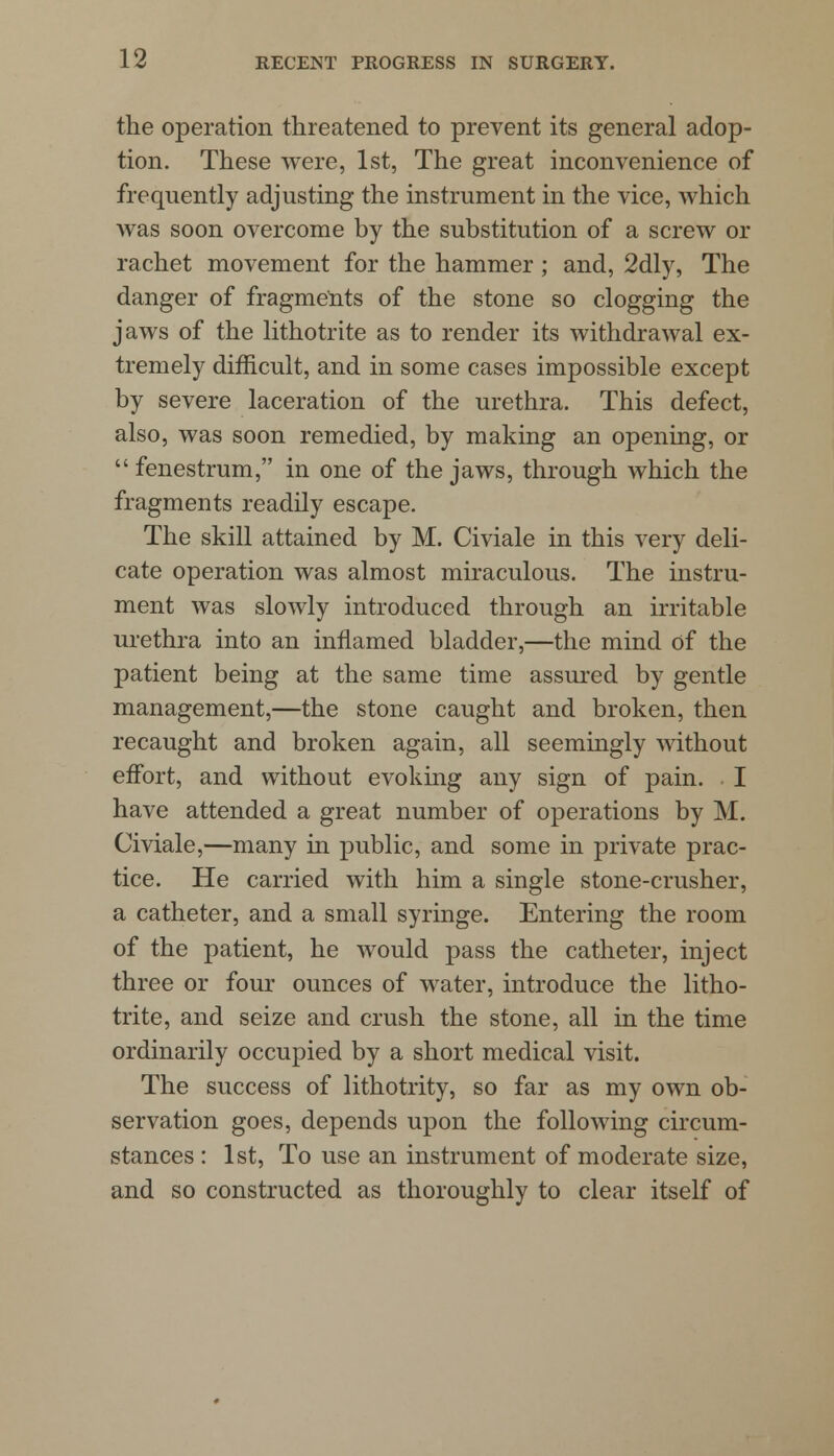 the operation threatened to prevent its general adop- tion. These were, 1st, The great inconvenience of frequently adjusting the instrument in the vice, which was soon overcome by the substitution of a screw or rachet movement for the hammer ; and, 2dly, The danger of fragments of the stone so clogging the jaws of the lithotrite as to render its withdrawal ex- tremely difficult, and in some cases impossible except by severe laceration of the urethra. This defect, also, was soon remedied, by making an opening, or fenestrum, in one of the jaws, through which the fragments readily escape. The skill attained by M. Civiale in this very deli- cate operation was almost miraculous. The instru- ment was slowly introduced through an irritable urethra into an inflamed bladder,—the mind of the patient being at the same time assured by gentle management,—the stone caught and broken, then recaught and broken again, all seemingly without effort, and without evoking any sign of pain. . I have attended a great number of operations by M. Civiale,—many in public, and some in private prac- tice. He carried with him a single stone-crusher, a catheter, and a small syringe. Entering the room of the patient, he would pass the catheter, inject three or four ounces of water, introduce the litho- trite, and seize and crush the stone, all in the time ordinarily occupied by a short medical visit. The success of lithotrity, so far as my own ob- servation goes, depends upon the following circum- stances : 1st, To use an instrument of moderate size, and so constructed as thoroughly to clear itself of