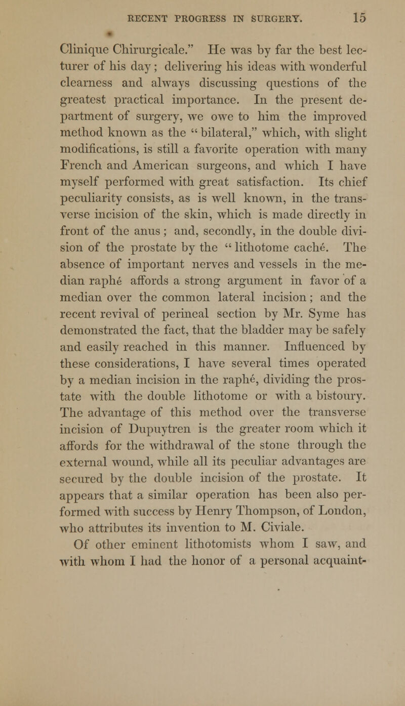 Clinique Chirurgicale. He was by far the best lec- turer of his day ; delivering his ideas with wonderful clearness and always discussing questions of the greatest practical importance. In the present de- partment of surgery, we owe to him the improved method known as the  bilateral, which, with slight modifications, is still a favorite operation with many French and American surgeons, and which I have myself performed with great satisfaction. Its chief peculiarity consists, as is well known, in the trans- verse incision of the skin, which is made directly in front of the anus; and, secondly, in the double divi- sion of the prostate by the  lithotome cache. The absence of important nerves and vessels in the me- dian raphe affords a strong argument in favor of a median over the common lateral incision; and the recent revival of perineal section by Mr. Syme has demonstrated the fact, that the bladder may be safely and easily reached in this manner. Influenced by these considerations, I have several times operated by a median incision in the raphe, dividing the pros- tate with the double lithotome or with a bistoury. The advantage of this method over the transverse incision of Dupuytren is the greater room which it affords for the withdrawal of the stone through the external wound, while all its peculiar advantages are secured by the double incision of the prostate. It appears that a similar operation has been also per- formed with success by Henry Thompson, of London, who attributes its invention to M. Civiale. Of other eminent lithotomists whom I saw, and with whom I had the honor of a personal acquaint-