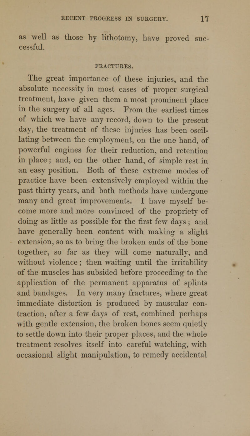 as well as those by lithotomy, have proved suc- cessful. FRACTURES. The great importance of these injuries, and the absolute necessity in most cases of proper surgical treatment, have given them a most prominent place in the surgery of all ages. From the earliest times of which we have any record, down to the present day, the treatment of these injuries has been oscil- lating between the employment, on the one hand, of powerful engines for their reduction, and retention in place; and, on the other hand, of simple rest in an easy position. Both of these extreme modes of practice have been extensively employed within the past thirty years, and both methods have undergone many and great improvements. I have myself be- come more and more convinced of the propriety of doing as little as possible for the first few days ; and have generally been content with making a slight extension, so as to bring the broken ends of the bone together, so far as they will come naturally, and without violence; then waiting until the irritability of the muscles has subsided before proceeding to the application of the permanent apparatus of splints and bandages. In very many fractures, where great immediate distortion is produced by muscular con- traction, after a few days of rest, combined perhaps with gentle extension, the broken bones seem quietly to settle down into their proper places, and the whole treatment resolves itself into careful watching, with occasional slight manipulation, to remedy accidental