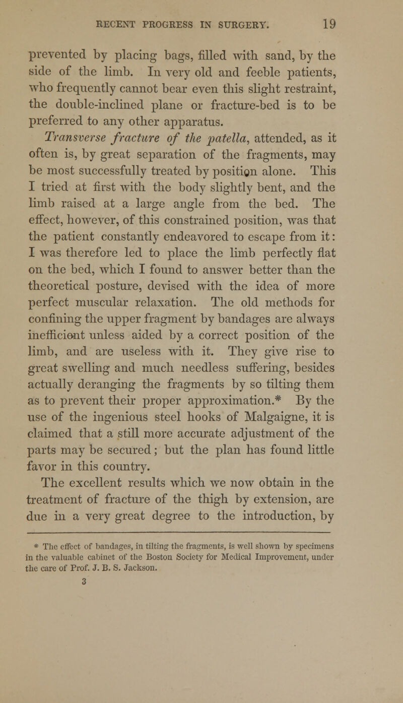 prevented by placing bags, filled with sand, by the side of the limb. In very old and feeble patients, who frequently cannot bear even this slight restraint, the double-inclined plane or fracture-bed is to be preferred to any other apparatus. Transverse fracture of the patella, attended, as it often is, by great separation of the fragments, may be most successfully treated by positiQn alone. This I tried at first with the body slightly bent, and the limb raised at a large angle from the bed. The effect, however, of this constrained position, was that the patient constantly endeavored to escape from it: I was therefore led to place the limb perfectly flat on the bed, which I found to answer better than the theoretical posture, devised with the idea of more perfect muscular relaxation. The old methods for confining the upper fragment by bandages are always inefficient unless aided by a correct position of the limb, and are useless with it. They give rise to great swelling and much needless suffering, besides actually deranging the fragments by so tilting them as to prevent their proper approximation.* By the use of the ingenious steel hooks of Malgaigne, it is claimed that a still more accurate adjustment of the parts may be secured; but the plan has found little favor in this country. The excellent results which we now obtain in the treatment of fracture of the thigh by extension, are due in a very great degree to the introduction, by * The effect of bandages, in tilting the fragments, is well shown by specimens in the valuable cabinet of the Boston Society for Medical Improvement, under the care of Prof. J. B. S. Jackson. 3