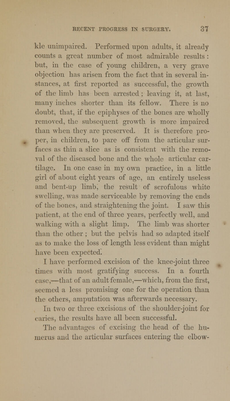 klc unimpaired. Performed upon adults, it already counts a great number of most admirable results : but, in the case of young children, a very grave objection has arisen from the fact that in several in- stances, at first reported as successful, the growth of the limb has been arrested; leaving it, at last, many inches shorter than its fellow. There is no doubt, that, if the epiphyses of the bones are wholly removed, the subsequent growth is more impaired than when they are preserved. It is therefore pro- per, in children, to pare off from the articular sur- faces as thin a slice as is consistent with the remo- val of the diseased bone and the whole articular car- tilage. In one case in my own practice, in a little girl of about eight years of age, an entirely useless and bent-up limb, the result of scrofulous white swelling, was made serviceable by removing the ends of the bones, and straightening the joint. I saw this patient, at the end of three years, perfectly well, and walking with a slight limp. The limb was shorter than the other ; but the pelvis had so adapted itself as to make the loss of length less evident than might have been expected. I have performed excision of the knee-joint three times with most gratifying success. In a fourth case,—that of an adult female,—which, from the first, seemed a less promising one for the operation than the others, amputation was afterwards necessary. In two or three excisions of the shoulder-joint for caries, the results have all been successful. The advantages of excising the head of the hu- merus and the articular surfaces entering the elbow-