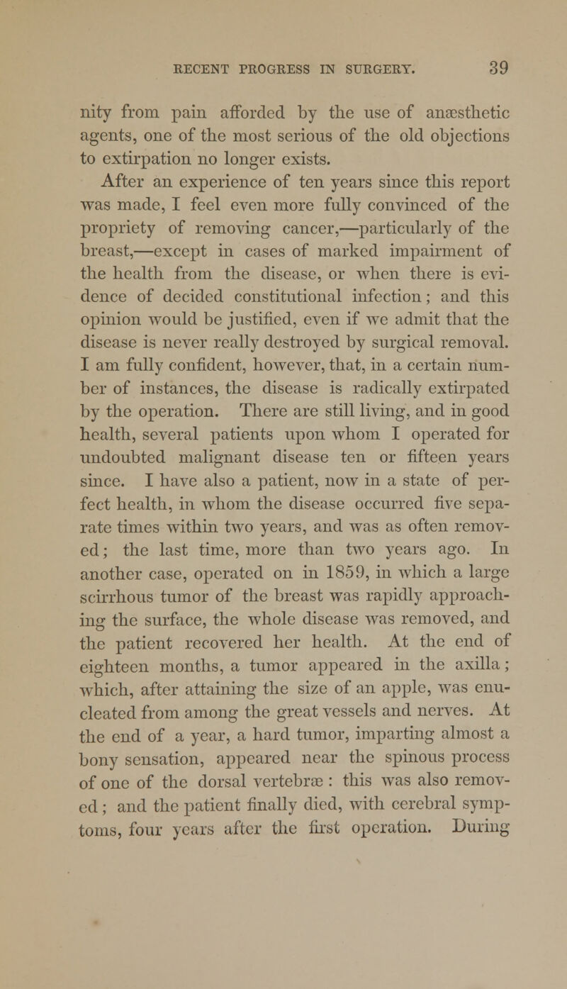 nity from pain afforded by the use of anaesthetic agents, one of the most serious of the old objections to extirpation no longer exists. After an experience of ten years since this report was made, I feel even more fully convinced of the propriety of removing cancer,—particularly of the breast,—except in cases of marked impairment of the health from the disease, or when there is evi- dence of decided constitutional infection; and this opinion would be justified, even if we admit that the disease is never really destroyed by surgical removal. I am fully confident, however, that, in a certain num- ber of instances, the disease is radically extirpated by the operation. There are still living, and in good health, several patients upon whom I operated for undoubted malignant disease ten or fifteen years since. I have also a patient, now in a state of per- fect health, in whom the disease occurred five sepa- rate times within two years, and was as often remov- ed ; the last time, more than two years ago. In another case, operated on in 1859, in which a large scirrhous tumor of the breast was rapidly approach- ing the surface, the whole disease was removed, and the patient recovered her health. At the end of eighteen months, a tumor appeared in the axilla; which, after attaining the size of an apple, was enu- cleated from among the great vessels and nerves. At the end of a year, a hard tumor, imparting almost a bony sensation, appeared near the spinous process of one of the dorsal vertebra): this was also remov- ed ; and the patient finally died, with cerebral symp- toms, four years after the first operation. During