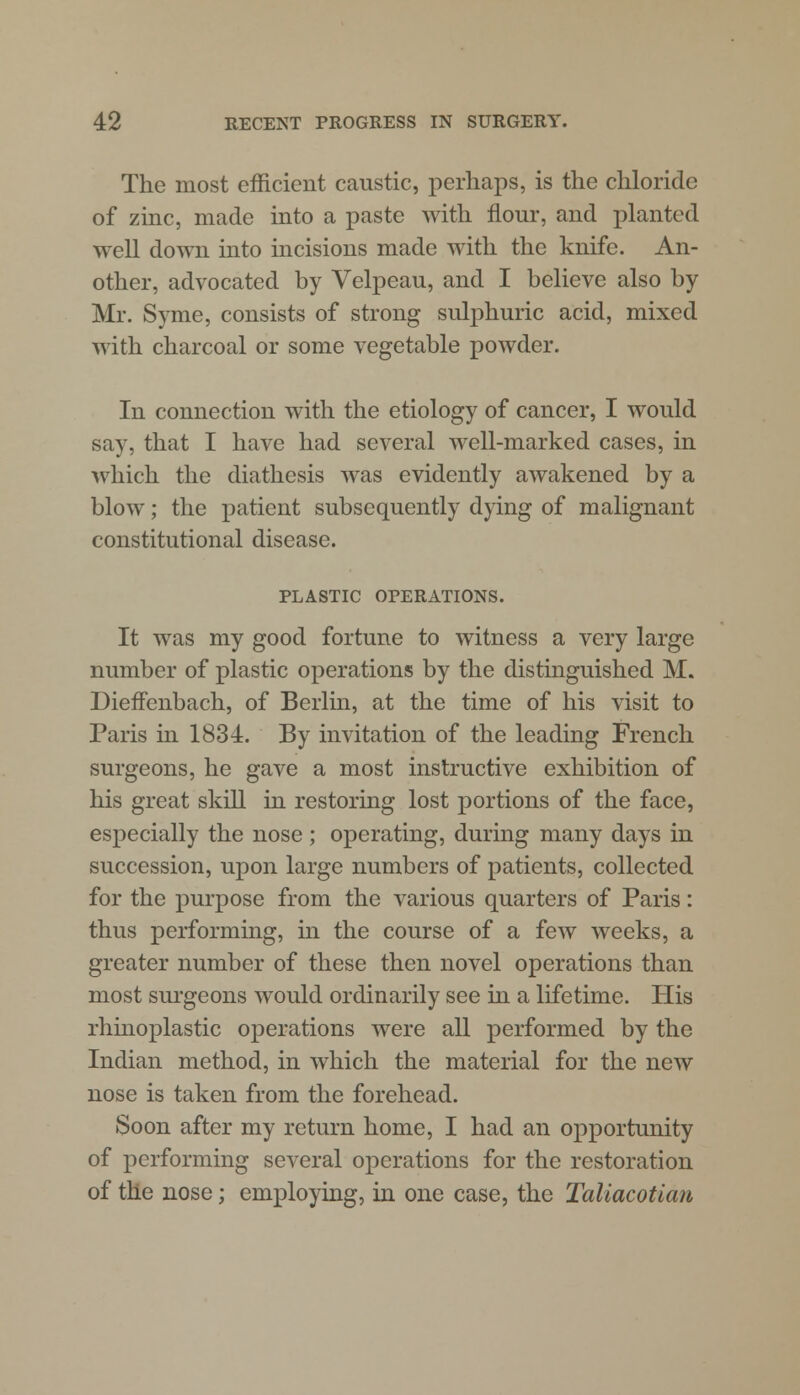 The most efficient caustic, perhaps, is the chloride of zinc, made into a paste with flour, and planted well down into incisions made with the knife. An- other, advocated by Velpeau, and I believe also by Mr. Syme, consists of strong sulphuric acid, mixed with charcoal or some vegetable powder. In connection with the etiology of cancer, I would say, that I have had several well-marked cases, in which the diathesis was evidently awakened by a blow; the patient subsequently dying of malignant constitutional disease. PLASTIC OPERATIONS. It was my good fortune to witness a very large number of plastic operations by the distinguished M. Dieffenbach, of Berlin, at the time of his visit to Paris in 1834. By invitation of the leading French surgeons, he gave a most instructive exhibition of his great skill in restoring lost portions of the face, especially the nose; operating, during many days in succession, upon large numbers of patients, collected for the purpose from the various quarters of Paris: thus performing, in the course of a few weeks, a greater number of these then novel operations than most surgeons would ordinarily see in a lifetime. His rhinoplastic operations were all performed by the Indian method, in which the material for the new nose is taken from the forehead. Soon after my return home, I had an opportunity of performing several operations for the restoration of the nose; employing, in one case, the Taliacotian