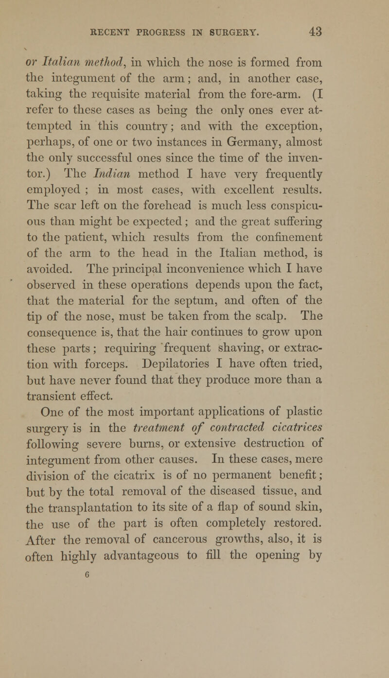 or Italian method, in which the nose is formed from the integument of the arm; and, in another case, taking the requisite material from the fore-arm. (I refer to these cases as being the only ones ever at- tempted in this country; and with the exception, perhaps, of one or two instances in Germany, almost the only successful ones since the time of the inven- tor.) The Indian method I have very frequently employed ; in most cases, with excellent results. The scar left on the forehead is much less conspicu- ous than might be expected; and the great suffering to the patient, which results from the confinement of the arm to the head in the Italian method, is avoided. The principal inconvenience which I have observed in these operations depends upon the fact, that the material for the septum, and often of the tip of the nose, must be taken from the scalp. The consequence is, that the hair continues to grow upon these parts; requiring frequent shaving, or extrac- tion with forceps. Depilatories I have often tried, but have never found that they produce more than a transient effect. One of the most important applications of plastic surgery is in the treatment of contracted cicatrices following severe burns, or extensive destruction of integument from other causes. In these cases, mere division of the cicatrix is of no permanent benefit; but by the total removal of the diseased tissue, and the transplantation to its site of a flap of sound skin, the use of the part is often completely restored. After the removal of cancerous growths, also, it is often highly advantageous to fill the opening by