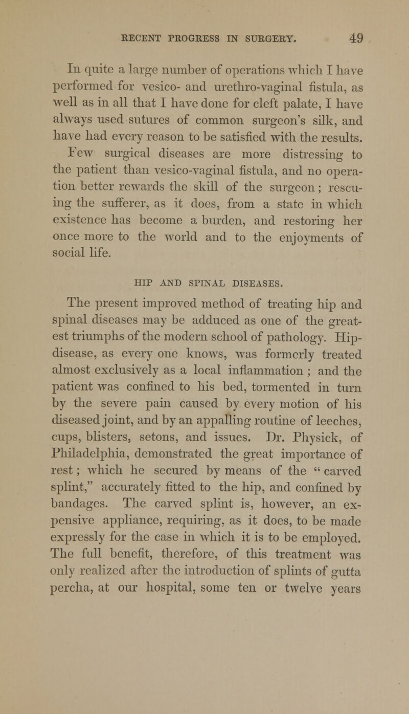 In quite a large number of operations which I have performed for vesico- and urcthro-vaginal fistula, as well as in all that I have done for cleft palate, I have always used sutures of common surgeon's silk, and have had every reason to be satisfied with the results. Few surgical diseases are more distressing to the patient than vesico-vaginal fistula, and no opera- tion better rewards the skill of the surgeon; rescu- ing the sufferer, as it does, from a state in which existence has become a burden, and restoring her once more to the world and to the enjoyments of social life. HIP AND SPINAL DISEASES. The present improved method of treating hip and spinal diseases may be adduced as one of the great- est triumphs of the modern school of pathology. Hip- disease, as every one knows, was formerly treated almost exclusively as a local inflammation ; and the patient was confined to his bed, tormented in turn by the severe pain caused by every motion of his diseased joint, and by an appalling routine of leeches, cups, blisters, setons, and issues. Dr. Physick, of Philadelphia, demonstrated the great importance of rest; which he secured by means of the  carved splint, accurately fitted to the hip, and confined by bandages. The carved splint is, however, an ex- pensive appliance, requiring, as it does, to be made expressly for the case in which it is to be employed. The full benefit, therefore, of this treatment was only realized after the introduction of splints of gutta percha, at our hospital, some ten or twelve years