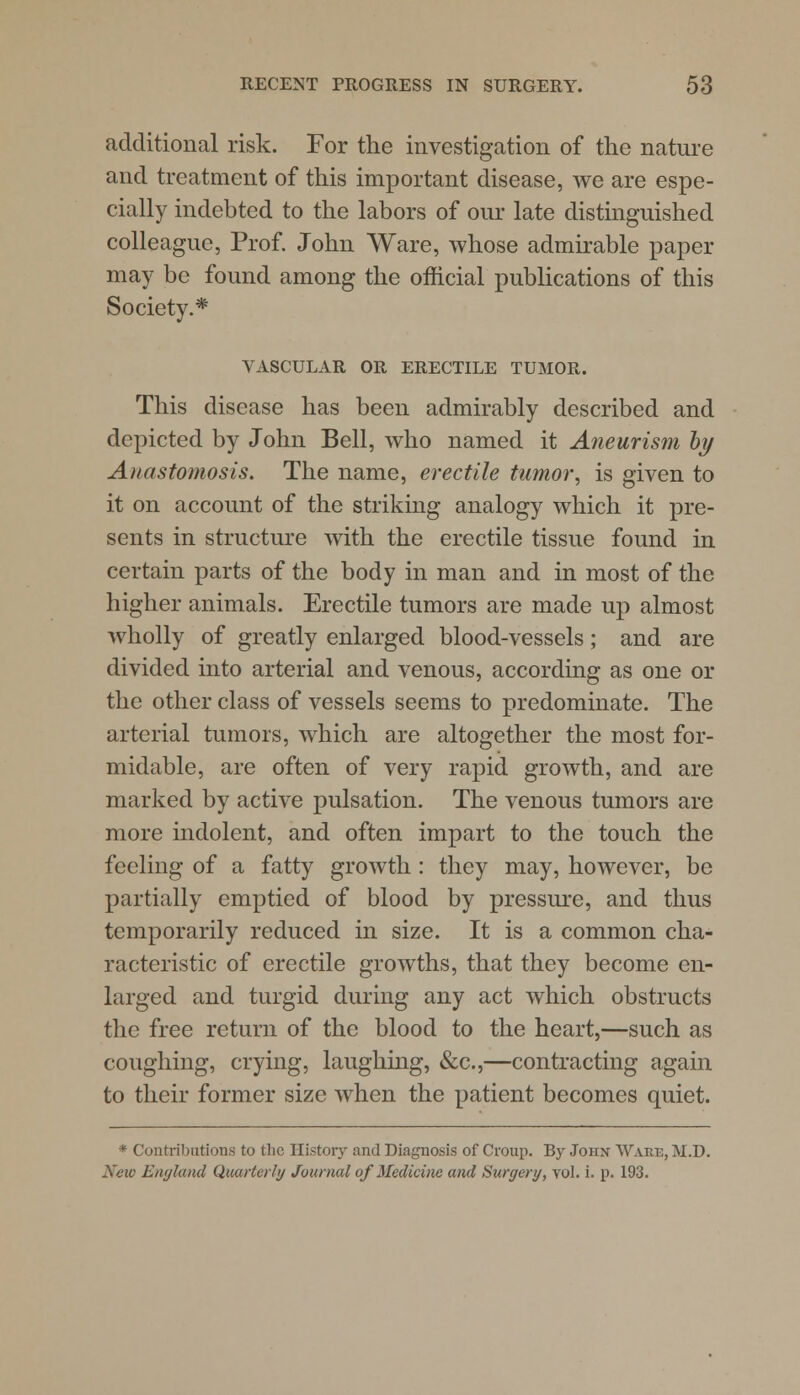 additional risk. For the investigation of the nature and treatment of this important disease, we are espe- cially indebted to the labors of our late distinguished colleague, Prof. John Ware, whose admirable paper may be found among the official publications of this Society.* VASCULAR OR ERECTILE TUMOR. This disease has been admirably described and depicted by John Bell, who named it Aneurism by Anastomosis. The name, erectile tumor ^ is given to it on account of the striking analogy which it pre- sents in structure with the erectile tissue found in certain parts of the body in man and in most of the higher animals. Erectile tumors are made up almost wholly of greatly enlarged blood-vessels; and are divided into arterial and venous, according as one or the other class of vessels seems to predominate. The arterial tumors, which are altogether the most for- midable, are often of very rapid growth, and are marked by active pulsation. The venous tumors are more indolent, and often impart to the touch the feeling of a fatty growth: they may, however, be partially emptied of blood by pressure, and thus temporarily reduced in size. It is a common cha- racteristic of erectile growths, that they become en- larged and turgid during any act which obstructs the free return of the blood to the heart,—such as coughing, crying, laughing, &c.,—contracting again to their former size when the patient becomes quiet. * Contributions to the History and Diagnosis of Croup. By John Ware, M.D. New England Quarterly Journal of Medicine and Surgery, vol. i. p. 193.