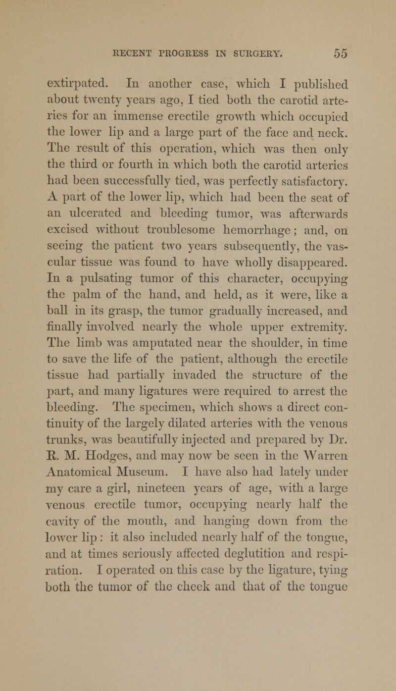 extirpated. In another case, which I published about twenty years ago, I tied both the carotid arte- ries for an immense erectile growth which occupied the lower lip and a large part of the face and neck. The result of this operation, which was then only the third or fourth in which both the carotid arteries had been successfully tied, was perfectly satisfactory. A part of the lower lip, which had been the seat of an ulcerated and bleeding tumor, was afterwards excised without troublesome hemorrhage; and, on seeing the patient two years subsequently, the vas- cular tissue was found to have wholly disappeared. In a pulsating tumor of this character, occupying the palm of the hand, and held, as it were, like a ball in its grasp, the tumor gradually increased, and finally involved nearly the whole upper extremity. The limb was amputated near the shoulder, in time to save the life of the patient, although the erectile tissue had partially invaded the structure of the part, and many ligatures were required to arrest the bleeding. The specimen, which shows a direct con- tinuity of the largely dilated arteries with the venous trunks, was beautifully injected and prepared by Dr. R. M. Hodges, and may now be seen in the Warren Anatomical Museum. I have also had lately under my care a girl, nineteen years of age, with a large venous erectile tumor, occupying nearly half the cavity of the mouth, and hanging down from the lower lip : it also included nearly half of the tongue, and at times seriously affected deglutition and respi- ration. I operated on this case by the ligature, tying both the tumor of the cheek and that of the tongue
