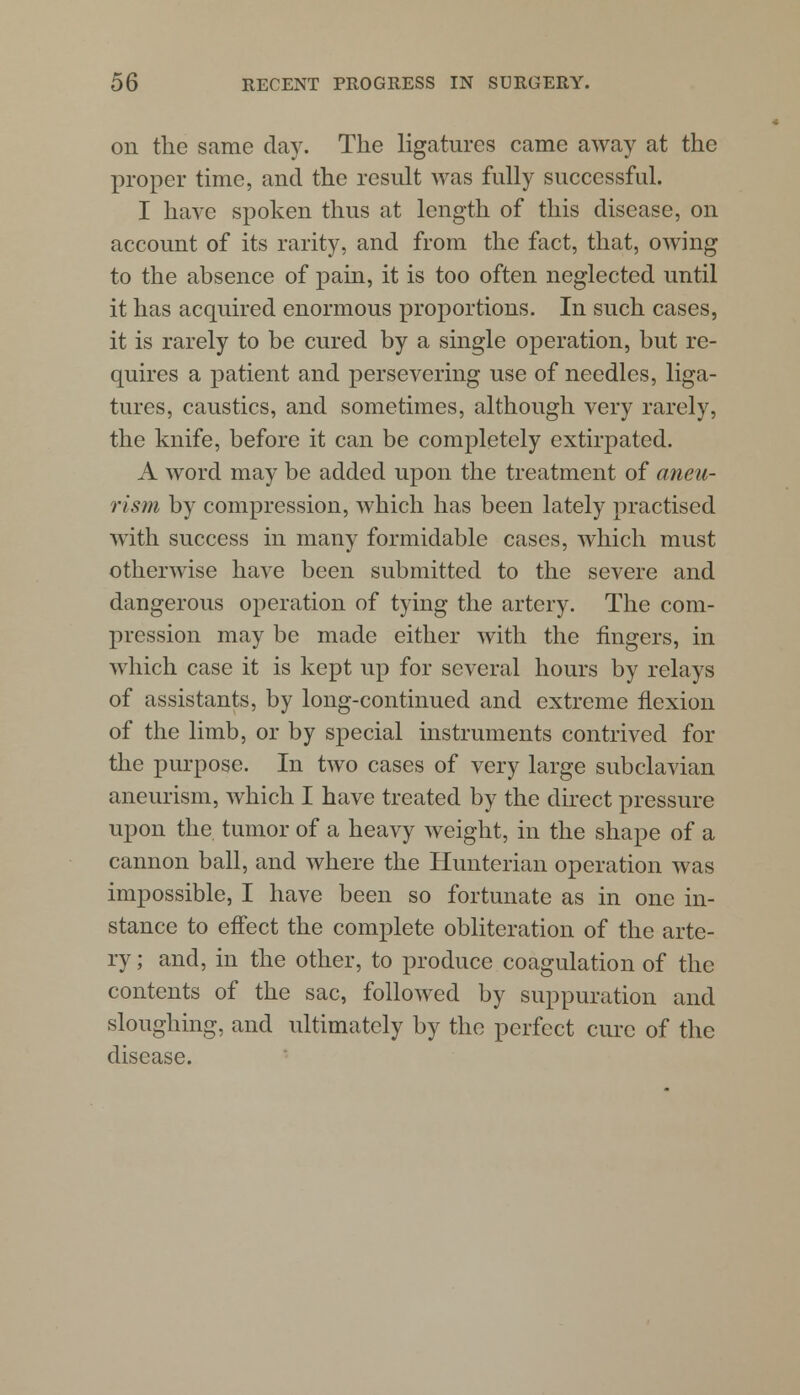 on the same day. The ligatures came away at the proper time, and the result was fully successful. I have spoken thus at length of this disease, on account of its rarity, and from the fact, that, owing to the absence of pain, it is too often neglected until it has acquired enormous proportions. In such cases, it is rarely to be cured by a single operation, but re- quires a patient and persevering use of needles, liga- tures, caustics, and sometimes, although very rarely, the knife, before it can be completely extirpated. A word may be added upon the treatment of aneu- rism by compression, which has been lately practised with success in many formidable cases, which must otherwise have been submitted to the severe and dangerous operation of tying the artery. The com- pression may be made either with the fingers, in which case it is kept up for several hours by relays of assistants, by long-continued and extreme flexion of the limb, or by special instruments contrived for the purpose. In two cases of very large subclavian aneurism, which I have treated by the direct pressure upon the tumor of a heavy weight, in the shape of a cannon ball, and where the Hunterian operation was impossible, I have been so fortunate as in one in- stance to effect the complete obliteration of the arte- ry ; and, in the other, to produce coagulation of the contents of the sac, followed by suppuration and sloughing, and ultimately by the perfect cure of the disease.